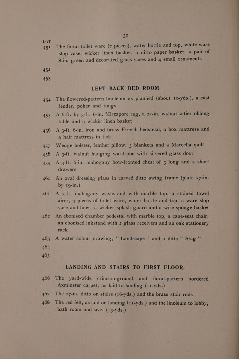 451 452 453 461 462 32 The floral toilet ware (7 pieces), water bottle and top, white ware slop vase, wicker linen basket, a ditto paper basket, a pair of 8-in. green and decorated glass vases and 4 small ornaments LEFT BACK BED ROOM. The flowered-pattern linoleum as planned (about 10-yds.), a cast fender, poker and tongs A 6-ft. by 3-ft. 6-in. Mirzapore rug, a 22-in. walnut 2-tier oblong table and a wicker linen basket A 3-ft. 6-in. iron and brass French bedstead, a box mattress and a hair mattress in tick Wedge bolster, feather pillow, 3 blankets and a Marcella quilt A 3-ft. walnut hanging wardrobe with silvered glass door A 3-ft. 6-in. mahogany bow-fronted chest of 3 long and 2 short drawers An oval dressing glass in carved ditto swing frame (plate 27-in. by 19-in.) A 3-ft. mahogany washstand with marble top, a stained towel airer, 4 pieces of toilet ware, water bottle and top, a ware slop vase and liner, a wicker splash guard and a wire sponge basket An ebonised chamber pedestai with marble top, a cane-seat chair, an ebonised inkstand with 2 glass receivers and an oak stationery rack A water colour drawing, ‘‘ Landscape ’”’ and a ditto ‘‘ Stag ”’ LANDING AND STAIRS TO FIRST FLOOR. The yard-wide crimson-ground and _ floral-pattern bordered Axminster carpet, as laid to landing (11-yds.) The 27-in. ditto on stairs (16-yds.) and the brass stair rods The red felt, as laid on landing (11-yds.) and the linoleum to lobby, bath room and w.c. (13-yds.)