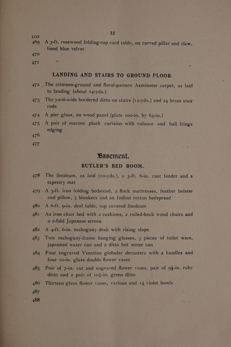 478 479 480 481 482 483 484 485 486 487 488 33 A 3-ft. rosewood folding-top card table, on carved pillar and claw, lined blue velvet > LANDING AND STAIRS TO GROUND FLOOR. . The crimson-ground and floral-pattern Axminster carpet, as laid to landing (about 14-yds.) The yard-wide bordered ditto on stairs (12-yds.) and 24 brass stair rods A pier glass, on wood panel (plate 1oo-in. by 65-in.) A pair of marone plush curtains with valance and ball fringe edging Basement. BUTLER’S BED ROOM. The linoleum, as laid (10-yds.), a 3-ft. 6-in. cast fender and a tapestry mat A 3-ft. iron folding bedstead, 2 flock mattresses, feather bolster and pillow, 3 blankets and an Indian cotton bedspread A 6-ft. g-in. deal table, top covered linoleum An iron chair bed with 2 cushions, 2 railed-back wood chairs and a 2-fold Japanese screen A 4-ft. 6-in. mahogany desk with rising slope Two mahogany-frame hanging glasses, 3 pieces of toilet ware, japanned water can and a ditto hot water can Four engraved Venetian globular decanters with 2 handles and four to-in. glass double flower vases Pair of 7-in. cut and engraved flower vases, pair of 9g4-in. ruby ditto and a pair of ro}-in. green ditto Thirteen glass flower vases, various and 14 violet bowls