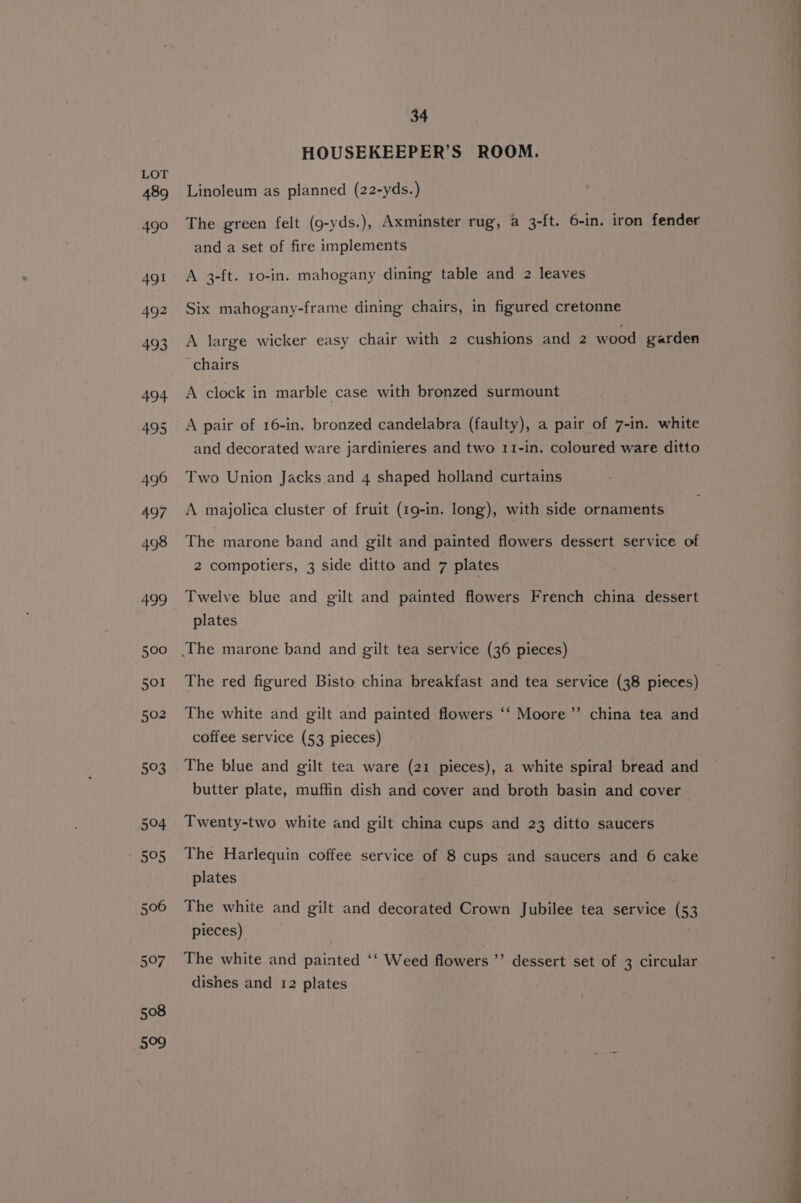 593 504 505 506 Buy, 508 509 34 HOUSEKEEPER’S ROOM. Linoleum as planned (22-yds.) The green felt (g9-yds.), Axminster rug, a 3-ft. 6-in. iron fender and a set of fire implements A 3-ft. 10-in. mahogany dining table and 2 leaves Six mahogany-frame dining chairs, in figured cretonne A large wicker easy chair with 2 cushions and 2 wood garden chairs A clock in marble case with bronzed surmount A pair of 16-in. bronzed candelabra (faulty), a pair of 7-in. white and decorated ware jardinieres and two 11-in. coloured ware ditto Two Union Jacks and 4 shaped holland curtains A majolica cluster of fruit (19-in. long), with side ornaments The marone band and gilt and painted flowers dessert service of 2 compotiers, 3 side ditto and 7 plates Twelve blue and gilt and painted flowers French china dessert plates The red figured Bisto china breakfast and tea service (38 pieces) “ee ’ The white and gilt and painted flowers ‘‘ Moore’’ china tea and coffee service (53 pieces) The blue and gilt tea ware (21 pieces), a white spiral bread and butter plate, muffin dish and cover and broth basin and cover Twenty-two white and gilt china cups and 23 ditto saucers The Harlequin coffee service of 8 cups and saucers and 6 cake plates The white and gilt and decorated Crown Jubilee tea service (53 pieces) The white and painted ‘‘ Weed flowers ’’ dessert set of 3 circular dishes and 12 plates e f eS nels