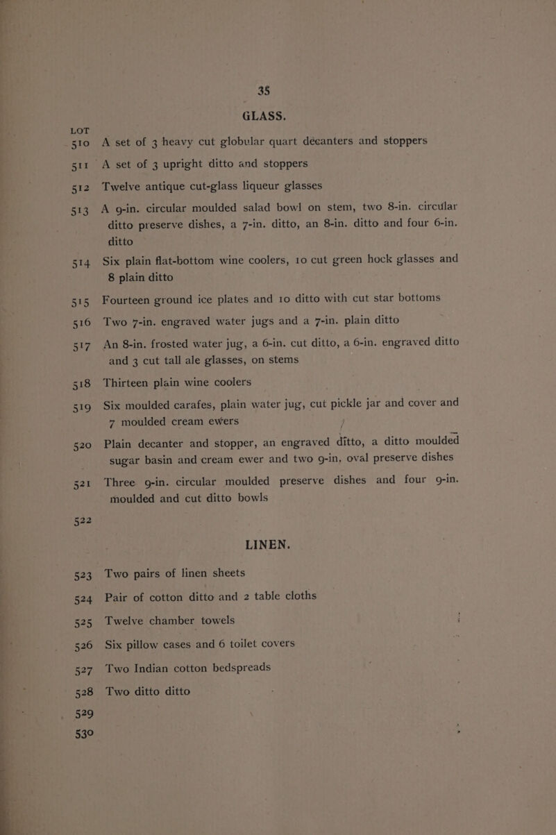 53° 35 GLASS. A set of 3 heavy cut globular quart déeanters and stoppers A set of 3 upright ditto and stoppers Twelve antique cut-glass liqueur glasses A g-in. circular moulded salad bowl on stem, two 8-in. circular ditto preserve dishes, a 7-in. ditto, an 8-in. ditto and four 6-in. ditto Six plain flat-bottom wine coolers, 10 cut green hock glasses and 8 plain ditto Fourteen ground ice plates and 10 ditto with cut star bottoms Two 7-in. engraved water jugs and a 7-in. plain ditto An 8-in. frosted water jug, a 6-in. cut ditto, a 6-in. engraved ditto and 3 cut tall ale glasses, on stems Thirteen plain wine coolers Six moulded carafes, plain water jug, cut pickle jar and cover and 7 moulded cream ewers . Plain decanter and stopper, an engraved ditto, a ditto moulded sugar basin and cream ewer and two 9-in, oval preserve dishes Three g-in. circular moulded preserve dishes and four 9g-in. moulded and cut ditto bowls LINEN. Two pairs of linen sheets Pair of cotton ditto and 2 table cloths Twelve chamber towels i Six pillow cases and 6 toilet covers Two Indian cotton bedspreads Two ditto ditto