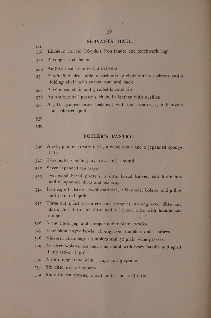 SERVANTS’ HALL. Linoleum as laid (18-yds.), iron fender and patchwork rug A copper coal helmet An 8-ft. deal table with 2 drawers A 2-ft. 8-in. deal table, a wicker easy chair with 2 cushions and a folding chair with carpet seat and back ‘A Windsor chair and 3 railed-back chairs An antique hall porter’s chair, in leather with cushion A 3-ft. grained press bedstead with flock mattress, 2 blankets and coloured quilt BUTLER’S PANTRY. A 4-ft. painted trestle table, a wood chair and a japanned sponge bath Two butler’s mahogany trays and 1 stand Seven japanned tea trays Two wood bread platters, 2 ditto bread knives, oak knife box and a japanned ditto and tea tray Iron cage bedstead, wool mattress, 2 blankets, bolster and pillow and coloured quilt Three cut quart decanters and stoppers, an engraved ditto and ditto, pint ditto and ditto and a liqueur ditto with handle and stopper ; A cut claret jug and stopper and 7 plain carafes Four plain finger bowls, 16 engraved tumblers and 4 others Nineteen champagne tumblers and 30 plain wine glasses An electro-plated tea kettle on stand with ivory handle and spirit lamp (16-in. high) A ditto egg stand with 5 cups and 3 spoons Six ditto dessert spoons Six ditto tea spoons, 2 salt and 1 mustard ditto wT as)