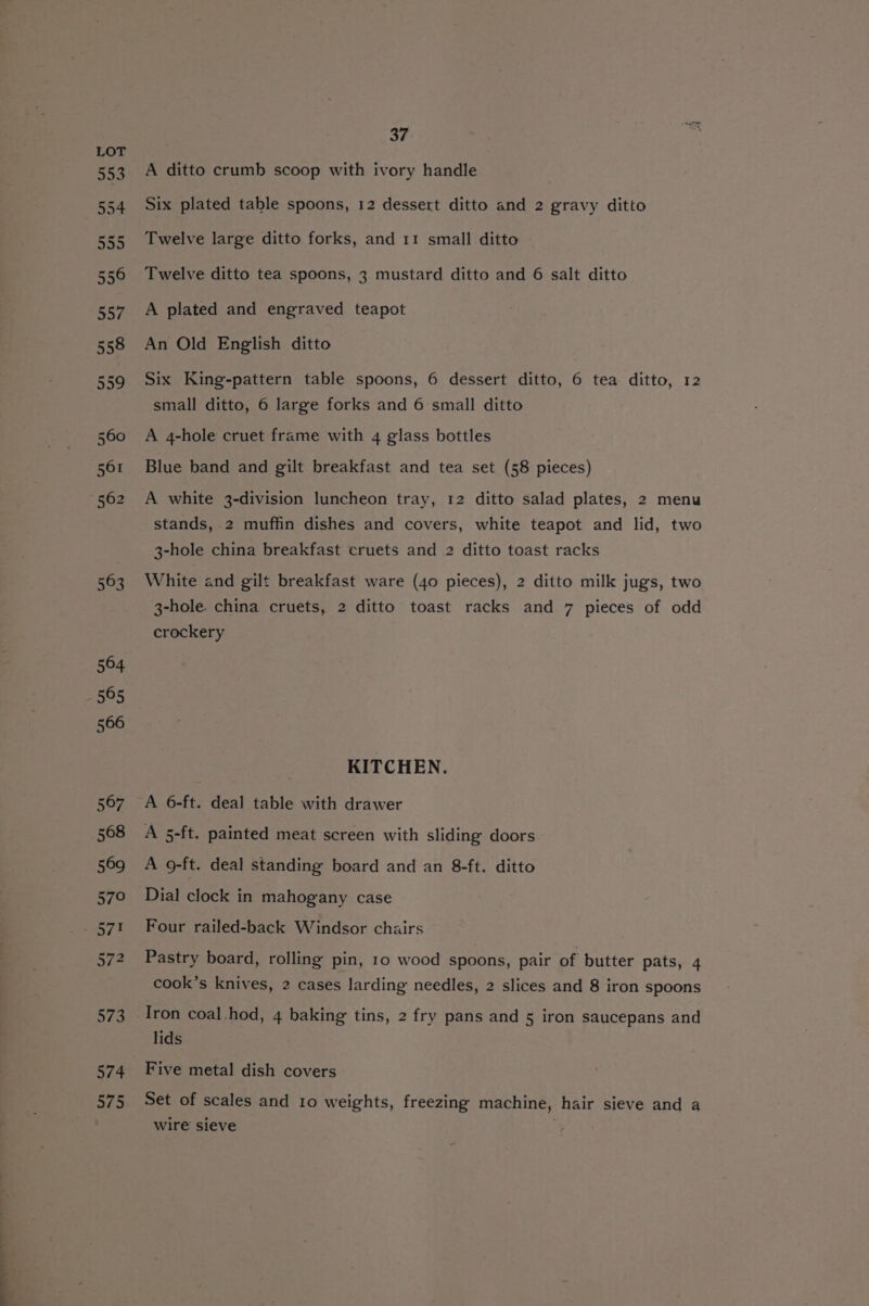 A ditto crumb scoop with ivory handle Six plated table spoons, 12 dessert ditto and 2 gravy ditto Twelve large ditto forks, and 11 small ditto Twelve ditto tea spoons, 3 mustard ditto and 6 salt ditto A plated and engraved teapot An Old English ditto Six King-pattern table spoons, 6 dessert ditto, 6 tea ditto, 12 small ditto, 6 large forks and 6 small ditto A 4-hole cruet frame with 4 glass bottles Blue band and gilt breakfast and tea set (58 pieces) A white 3-division luncheon tray, 12 ditto salad plates, 2 menu stands, 2 muffin dishes and covers, white teapot and lid, two 3-hole china breakfast cruets and 2 ditto toast racks White and gilt breakfast ware (40 pieces), 2 ditto milk jugs, two 3-hole. china cruets, 2 ditto toast racks and 7 pieces of odd crockery KITCHEN. A 6-ft. deal table with drawer A 5-ft. painted meat screen with sliding doors A 9-ft. deal standing board and an 8-ft. ditto Dial clock in mahogany case Four railed-back Windsor chairs Pastry board, rolling pin, 10 wood spoons, pair of butter pats, 4 cook’s knives, 2 cases larding needles, 2 slices and 8 iron spoons Iron coal.hod, 4 baking tins, 2 fry pans and 5 iron saucepans and lids Five metal dish covers Set of scales and 10 weights, freezing machine, hair sieve and a wire sieve