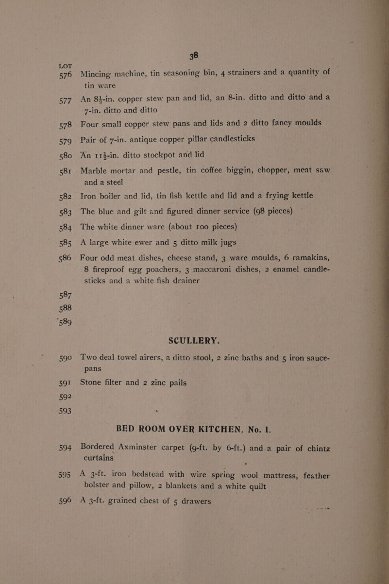 Mincing machine, tin seasoning bin, 4 strainers and a quantity of tin ware An 8t-in. copper stew pan and lid, an 8-in. ditto and ditto and a 7-in. ditto and ditto Four small copper stew pans and lids and 2 ditto fancy moulds Pair of 7-in. antique copper pillar candlesticks An 114-in. ditto stockpot and lid Marble mortar and pestle, tin coffee biggin, chopper, meat saw and a steel Iron boiler and lid, tin fish kettle and lid and a frying kettle The blue and gilt and figured dinner service (98 pieces) The white dinner ware (about 100 pieces) __ A large white ewer and 5 ditto milk jugs Four odd meat dishes, cheese stand, 3 ware moulds, 6 ramakins, 8 fireproof egg poachers, 3 maccaroni dishes, 2 enamel candle- sticks and a white fish drainer SCULLERY. Two deal towel airers, a ditto stool, 2 zinc baths and 5 iron sauce- pans Stone filter and 2 zinc pails s BED ROOM OVER KITCHEN, No. 1. Bordered Axminster carpet (g-ft. by 6-ft.) and a pair of chintz curtains : A 3-ft. iron bedstead with wire spring wool mattress, feather — bolster and pillow, 2 blankets and a white quilt
