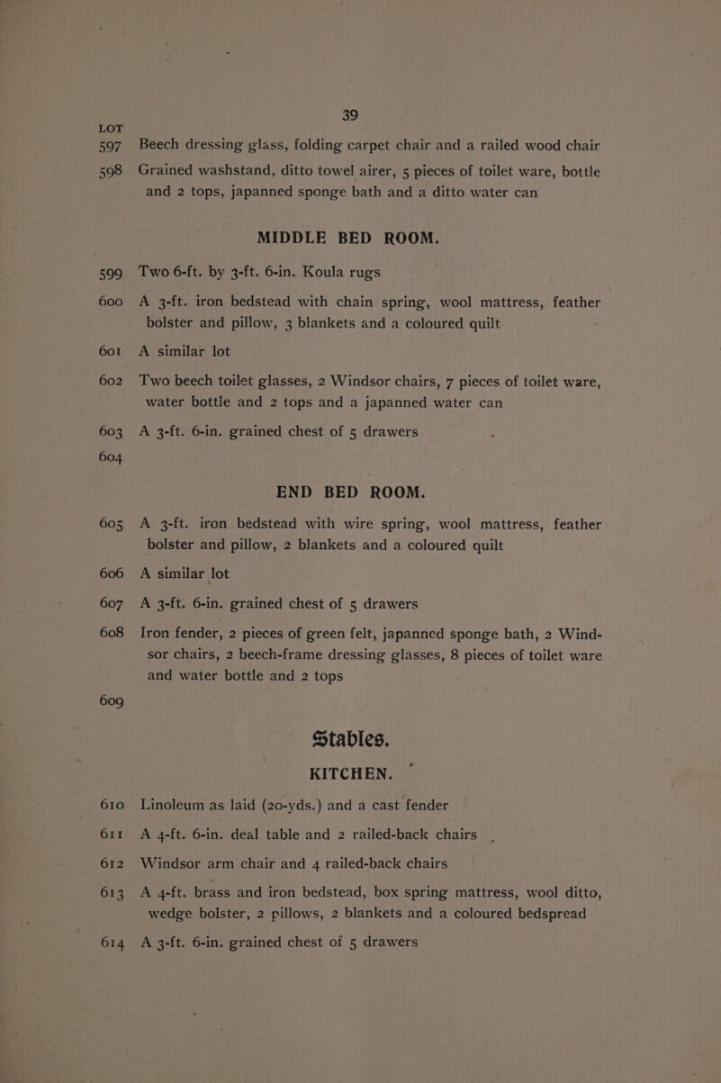 599 600 601 602 603 604 605, 606 607 608 609 39 Beech dressing glass, folding carpet chair and a railed wood chair Grained washstand, ditto towel airer, 5 pieces of toilet ware, bottle and 2 tops, japanned sponge bath and a ditto water can MIDDLE BED ROOM. Two 6-ft. by 3-ft. 6-in. Koula rugs A 3-ft. iron bedstead with chain spring, wool mattress, feather bolster and pillow, 3 blankets and a coloured quilt A similar lot Two beech toilet glasses, 2 Windsor chairs, 7 pieces of toilet ware, water bottle and 2 tops and a japanned water can A 3-ft. 6-in. grained chest of 5 drawers END BED ROOM. A 3-ft. iron bedstead with wire spring, wool mattress, feather bolster and pillow, 2 blankets and a coloured quilt A similar lot A 3-ft. 6-in. grained chest of 5 drawers Iron fender, 2 pieces of green felt, japanned sponge bath, 2 Wind- sor chairs, 2 beech-frame dressing glasses, 8 pieces of toilet ware and water bottle and 2 tops Stables. KITCHEN. Linoleum as laid (20-yds.) and a cast fender A 4-ft. 6-in. deal table and 2 railed-back chairs Windsor arm chair and 4 railed-back chairs A 4-ft. brass and iron bedstead, box spring mattress, wool ditto, wedge bolster, 2 pillows, 2 blankets and a coloured bedspread