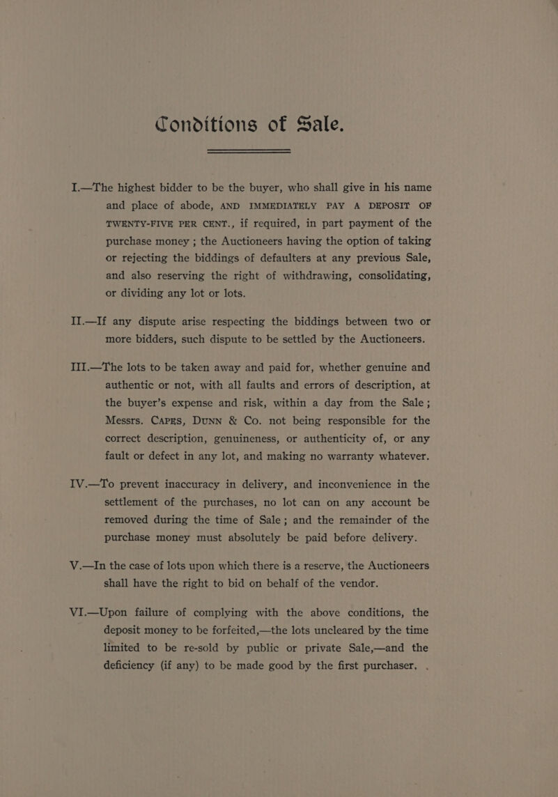 Conditions of Sale. I.—The highest bidder to be the buyer, who shall give in his name and place of abode, AND IMMEDIATELY PAY A DEPOSIT OF TWENTY-FIVE PER CENT., if required, in part payment of the purchase money ; the Auctioneers having the option of taking or rejecting the biddings of defaulters at any previous Sale, and also reserving the right of withdrawing, consolidating, or dividing any lot or lots. II.—If any dispute arise respecting the biddings between two or more bidders, such dispute to be settled by the Auctioneers. III.—The lots to be taken away and paid for, whether genuine and authentic or not, with all faults and errors of description, at the buyer’s expense and risk, within a day from the Sale; Messrs. CAPES, DuNN &amp; Co. not being responsible for the correct description, genuineness, or authenticity of, or any fault or defect in any lot, and making no warranty whatever. IV.—To prevent inaccuracy in delivery, and inconvenience in the settlement of the purchases, no lot can on any account be removed during the time of Sale; and the remainder of the purchase money must absolutely be paid before delivery. V.—In the case of lots upon which there is a reserve, the Auctioneers shall have the right to bid on behalf of the vendor. VI.—Upon failure of complying with the above conditions, the deposit money to be forfeited,—the lots uncleared by the time limited to be re-sold by public or private Sale,—and the deficiency (if any) to be made good by the first purchaser,