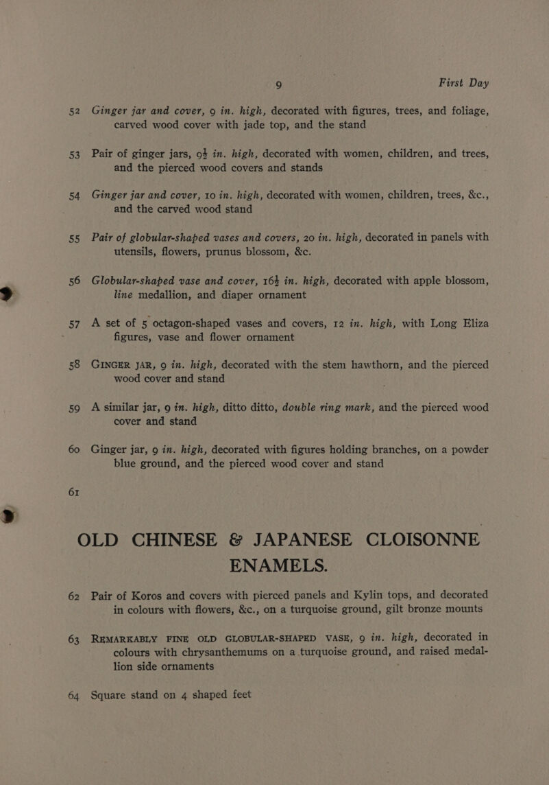 52 53 54 So 56 57 58 59 60 61 9 7 First Day Ginger jar and cover, 9 in. high, decorated with figures, trees, and foliage, carved wood cover with jade top, and the stand Pair of ginger jars, 94 in. high, decorated with women, children, and trees, and the pierced wood covers and stands Ginger jar and cover, 10 in. high, decorated with women, children, trees, &amp;c., and the carved wood stand Pair of globular-shaped vases and covers, 20 in. high, decorated in panels with utensils, flowers, prunus blossom, &amp;c. Globular-shaped vase and cover, 164 in. high, decorated with apple blossom, line medallion, and diaper ornament A set of 5 octagon-shaped vases and covers, 12 in. high, with Long Eliza figures, vase and flower ornament GINGER JAR, 9 in. high, decorated with the stem hawthorn, and the pierced wood cover and stand A similar jar, 9 in. high, ditto ditto, double ring mark, and the pierced wood cover and stand Ginger jar, 9 in. high, decorated with figures holding branches, on a powder blue ground, and the pierced wood cover and stand 62 63 ENAMELS. Pair of Koros and covers with pierced panels and Kylin tops, and decorated in colours with flowers, &amp;c., on a turquoise ground, gilt bronze mounts REMARKABLY FINE OLD GLOBULAR-SHAPED VASE, 9 in. high, decorated in colours with chrysanthemums on a turquoise ground, and raised medal- lion side ornaments