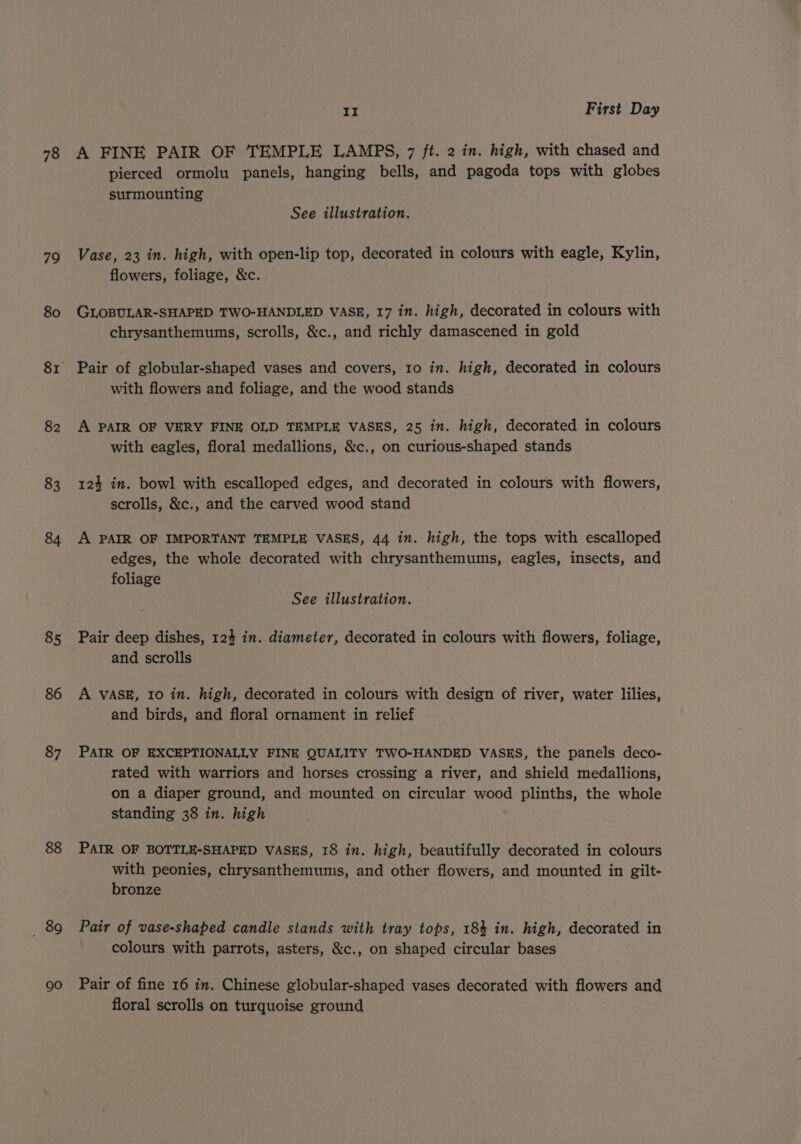 79 80 82 83 84 85 86 87 88 _ 89 90 II First Day pierced ormolu panels, hanging bells, and pagoda tops with globes surmounting See illustration. Vase, 23 in. high, with open-lip top, decorated in colours with eagle, Kylin, flowers, foliage, &amp;c. GLOBULAR-SHAPED TWO-HANDLED VASE, 17 in. high, decorated in colours with chrysanthemums, scrolls, &amp;c., and richly damascened in gold Pair of globular-shaped vases and covers, 10 in. high, decorated in colours with flowers and foliage, and the wood stands A PAIR OF VERY FINE OLD TEMPLE VASES, 25 in. high, decorated in colours with eagles, floral medallions, &amp;c., on curious-shaped stands 124 in. bowl with escalloped edges, and decorated in colours with flowers, scrolls, &amp;c., and the carved wood stand A PAIR OF IMPORTANT TEMPLE VASES, 44 in. high, the tops with escalloped edges, the whole decorated with chrysanthemums, eagles, insects, and foliage See illustration. Pair deep dishes, 124 in. diameter, decorated in colours with flowers, foliage, and scrolls A VASE, 10 in. high, decorated in colours with design of river, water lilies, and birds, and floral ornament in relief PAIR OF EXCEPTIONALLY FINE QUALITY TWO-HANDED VASES, the panels deco- rated with warriors and horses crossing a river, and shield medallions, on a diaper ground, and mounted on circular wood plinths, the whole standing 38 in. high PAIR OF BOTILE-SHAPED VASES, 18 in. high, beautifully decorated in colours with peonies, chrysanthemums, and other flowers, and mounted in gilt- bronze Pair of vase-shaped candle stands with tray tops, 184 in. high, decorated in colours with parrots, asters, &amp;c., on shaped circular bases Pair of fine 16 in. Chinese globular-shaped vases decorated with flowers and floral scrolls on turquoise ground