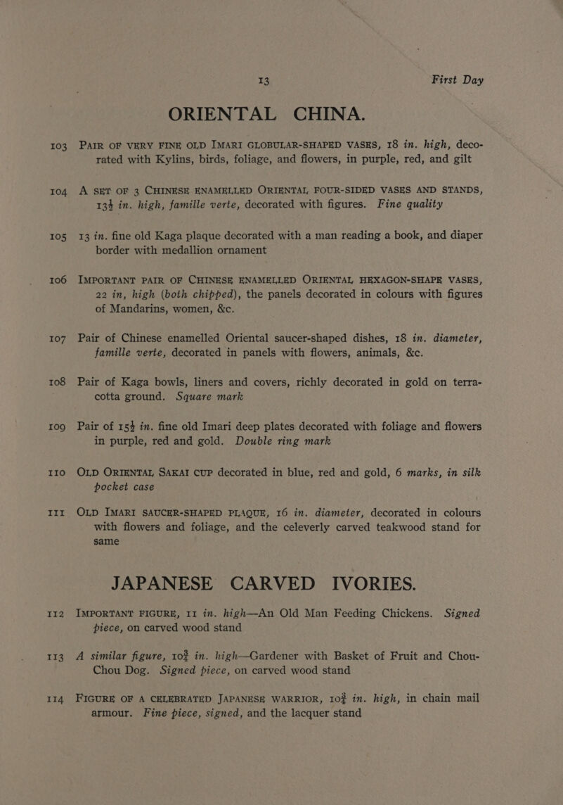 103 104 105 106 107 108 109 IIo IIt II2 113 II4 13 First Day ORIENTAL CHINA. PAIR OF VERY FINE OLD IMARI GLOBULAR-SHAPED VASES, 18 in. high, deco- rated with Kylins, birds, foliage, and flowers, in purple, red, and gilt A SET OF 3 CHINESE ENAMELLED ORIENTAL FOUR-SIDED VASES AND STANDS, 134 in. high, famille verte, decorated with figures. Fine quality 13 in. fine old Kaga plaque decorated with a man reading a book, and diaper border with medallion ornament IMPORTANT PAIR OF CHINESE ENAMELLED ORIENTAL HEXAGON-SHAPE VASES, 22 in, high (both chipped), the panels decorated in colours with figures of Mandarins, women, &amp;c. Pair of Chinese enamelled Oriental saucer-shaped dishes, 18 in. diameter, famille verte, decorated in panels with flowers, animals, &amp;c. Pair of Kaga bowls, liners and covers, richly decorated in gold on terra- cotta ground. Square mark Pair of 154 in. fine old Imari deep plates decorated with foliage and flowers in purple, red and gold. Double ring mark OLD ORIENTAL, SAKAI CUP decorated in blue, red and gold, 6 marks, in silk pocket case OLD IMARI SAUCER-SHAPED PLAQUE, 16 in. diameter, decorated in colours with flowers and foliage, and the celeverly carved teakwood stand for same JAPANESE CARVED IVORIES. IMPORTANT FIGURE, 11 in. high—An Old Man Feeding Chickens. Signed piece, on carved wood stand A similar figure, 102 in. high—Gardener with Basket of Fruit and Chou- Chou Dog. Signed piece, on carved wood stand FIGURE OF A CELEBRATED JAPANESE WARRIOR, 10? in. high, in chain mail armour. Fine piece, signed, and the lacquer stand