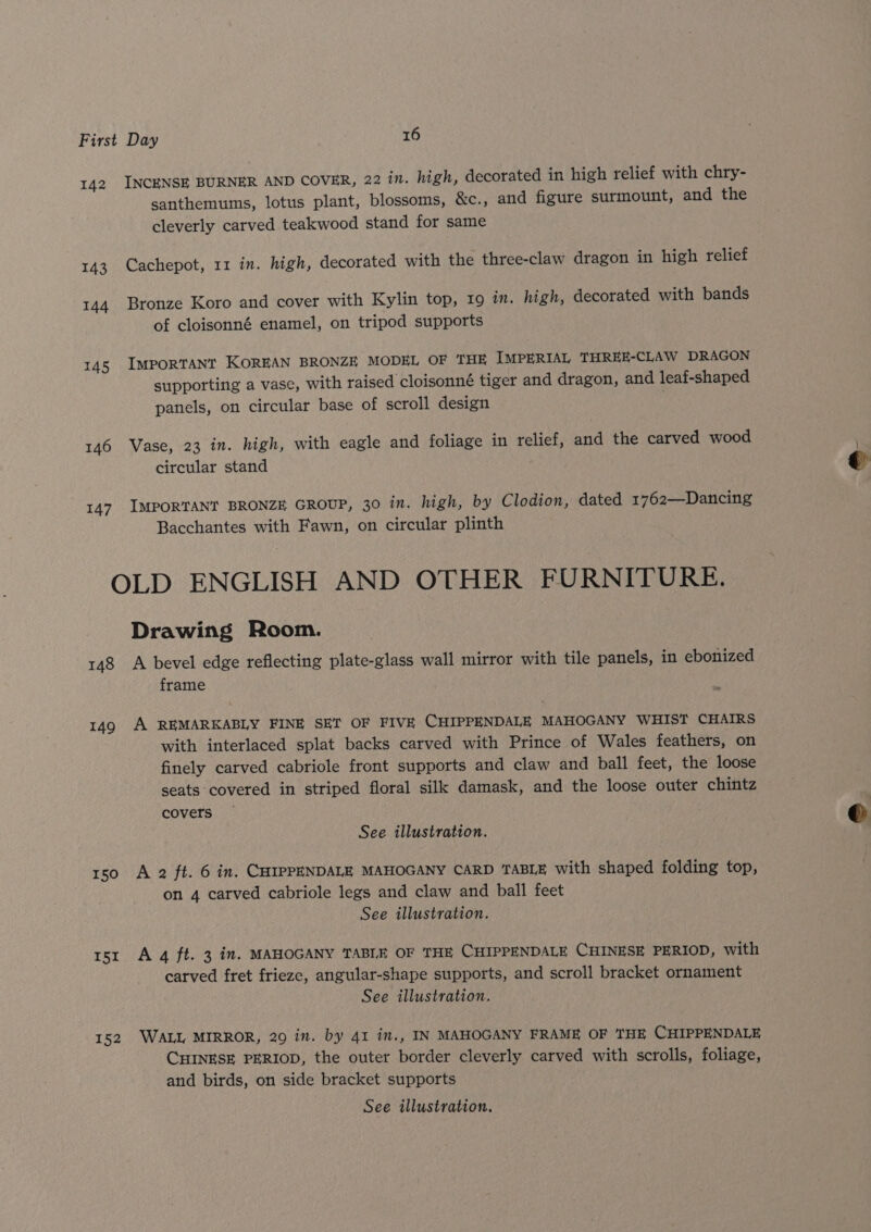142 143 144 145 146 147 INCENSE BURNER AND COVER, 22 in. high, decorated in high relief with chry- santhemums, lotus plant, blossoms, &amp;c., and figure surmount, and the cleverly carved teakwood stand for same Cachepot, 11 in. high, decorated with the three-claw dragon in high relief Bronze Koro and cover with Kylin top, 19 in. high, decorated with bands of cloisonné enamel, on tripod supports ImportTANT KOREAN BRONZE MODEL OF THE IMPERIAL THREE-CLAW DRAGON supporting a vase, with raised cloisonné tiger and dragon, and leaf-shaped panels, on circular base of scroll design Vase, 23 in. high, with eagle and foliage in relief, and the carved wood circular stand IMPORTANT BRONZE GROUP, 30 in. high, by Clodion, dated 1762—Dancing Bacchantes with Fawn, on circular plinth 148 149 150 I5I 152 Drawing Room. A bevel edge reflecting plate-glass wall mirror with tile panels, in ebonized frame A REMARKABLY FINE SET OF FIVE CHIPPENDALE MAHOGANY WHIST CHAIRS with interlaced splat backs carved with Prince of Wales feathers, on finely carved cabriole front supports and claw and ball feet, the loose seats covered in striped floral silk damask, and the loose outer chintz covers See illustration. A 2 ft. 6 in. CHIPPENDALE MAHOGANY CARD TABLE with shaped folding top, on 4 carved cabriole legs and claw and ball feet See illustration. A 4 ft. 3 in. MAHOGANY TABLE OF THE CHIPPENDALE CHINESE PERIOD, with carved fret frieze, angular-shape supports, and scroll bracket ornament See illustration. WALL MIRROR, 29 in. by 41 in., IN MAHOGANY FRAME OF THE CHIPPENDALE CHINESE PERIOD, the outer border cleverly carved with scrolls, foliage, and birds, on side bracket supports See illustration.