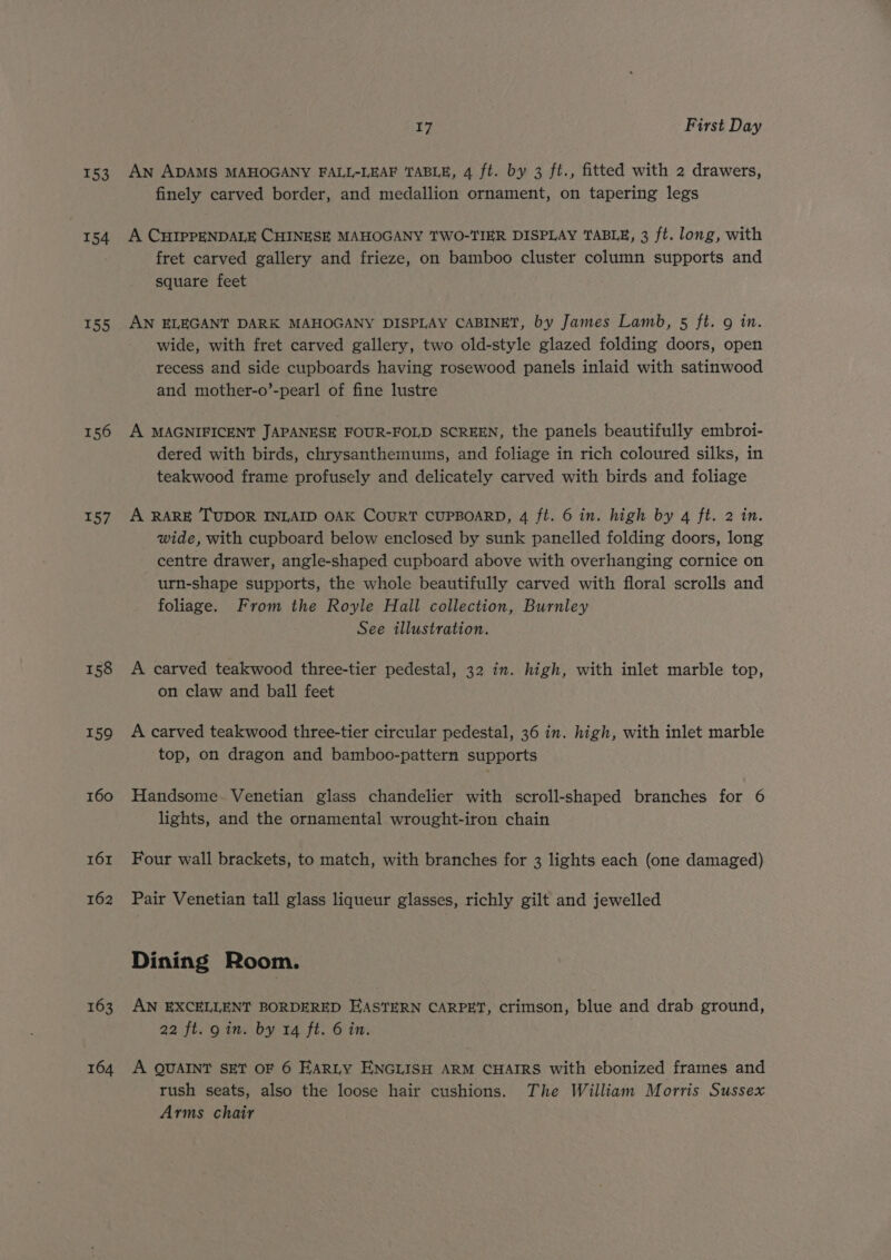 154 155 156 157 158 159 160 161 162 163 164 17 First Day An ADAMS MAHOGANY FALL-LEAF TABLE, 4 ft. by 3 ft., fitted with 2 drawers, finely carved border, and medallion ornament, on tapering legs A CHIPPENDALE CHINESE MAHOGANY TWO-TIER DISPLAY TABLE, 3 ft. long, with fret carved gallery and frieze, on bamboo cluster column supports and square feet AN ELEGANT DARK MAHOGANY DISPLAY CABINET, by James Lamb, 5 ft. 9 in. wide, with fret carved gallery, two old-style glazed folding doors, open recess and side cupboards having rosewood panels inlaid with satinwood and mother-o’-pearl of fine lustre A MAGNIFICENT JAPANESE FOUR-FOLD SCREEN, the panels beautifully embroi- dered with birds, chrysanthemums, and foliage in rich coloured silks, in teakwood frame profusely and delicately carved with birds and foliage A RARE TUDOR INLAID OAK COURT CUPBOARD, 4 ft. 6 in. high by 4 ft. 2 in. wide, with cupboard below enclosed by sunk panelled folding doors, long centre drawer, angle-shaped cupboard above with overhanging cornice on urn-shape supports, the whole beautifully carved with floral scrolls and foliage. From the Royle Hall collection, Burnley See illustration. A carved teakwood three-tier pedestal, 32 in. high, with inlet marble top, on claw and ball feet A carved teakwood three-tier circular pedestal, 36 in. high, with inlet marble top, on dragon and bamboo-pattern supports Handsome. Venetian glass chandelier with scroll-shaped branches for 6 lights, and the ornamental wrought-iron chain Four wall brackets, to match, with branches for 3 lights each (one damaged) Pair Venetian tall glass liqueur glasses, richly gilt and jewelled Dining Room. AN EXCELLENT BORDERED HASTERN CARPET, crimson, blue and drab ground, 22 ft. gin. by 14 ft. 6 in. A QUAINT SET OF 6 EARLY ENGLISH ARM CHAIRS with ebonized frames and rush seats, also the loose hair cushions. The William Morris Sussex Arms chair