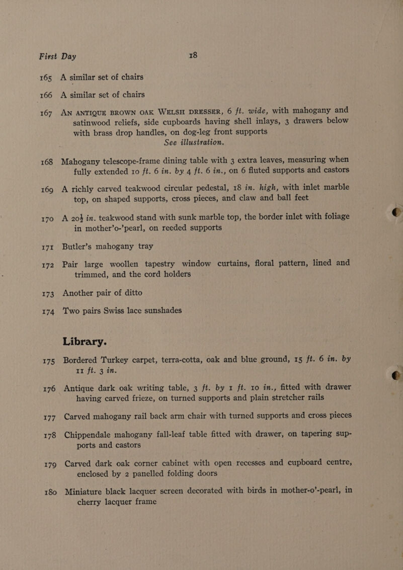 165 166 167 168 169 170 171 172 173 174 175 176 177 178 179 180 A similar set of chairs A similar set of chairs AN ANTIQUE BROWN OAK WELSH DRESSER, 6 ft. wide, with mahogany and satinwood reliefs, side cupboards having shell inlays, 3 drawers below with brass drop handles, on dog-leg front supports See illustration. Mahogany telescope-frame dining table with 3 extra leaves, measuring when fully extended ro ft. 6 in. by 4 ft. 6 in., on 6 fluted supports and castors A richly carved teakwood circular pedestal, 18 in. high, with inlet marble top, on shaped supports, cross pieces, and claw and ball feet A 204 in. teakwood stand with sunk marble top, the border inlet with foliage in mother’o-’pearl, on reeded supports Butler’s mahogany tray Pair large woollen tapestry window curtains, floral pattern, lined and trimmed, and the cord holders Another pair of ditto Two pairs Swiss lace sunshades Library. Bordered Turkey carpet, terra-cotta, oak and blue ground, 15 ft. 6 in. by Xt ijt, ah Antique dark oak writing table, 3 ft. by 1 ft. 10 in., fitted with drawer having carved frieze, on turned supports and plain stretcher rails Carved mahogany rail back arm chair with turned supports and cross pieces Chippendale mahogany fall-leaf table fitted with drawer, on tapering sup- ports and castors Carved dark oak corner cabinet with open recesses and cupboard centre, enclosed by 2 panelled folding doors Miniature black lacquer screen decorated with birds in mother-o’-pearl, in cherry lacquer frame