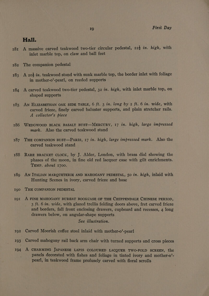 181 182 183 184 185 186 187 188 189 190 IOI 192 193 194 19 First Day Hall. A massive carved teakwood two-tier circular pedestal, 224 in. high, with inlet marble top, on claw and ball feet The companion pedestal A 204 in. teakwood stand with sunk marble top, the border inlet with foliage in mother-o’-pearl, on reeded supports A carved teakwood two-tier pedestal, 32 in. high, with inlet marble top, on shaped supports AN ELIZABETHAN OAK SIDE TABLE, 6 ft. 3 in. long by 2 ft. 6 in. wide, with carved frieze, finely carved baluster supports, and plain stretcher rails. A collector’s piece WEDGWOOD BLACK BASALT BUST—MERCURY, 17 in. high, large impressed mark. Also the carved teakwood stand THE COMPANION BUST—PARIS, 17 in. high, large impressed mark. Also the carved teakwood stand RARE BRACKET CLOCK, by J. Alder, London, with brass dial showing the phases of the moon, in fine old red lacquer case with gilt enrichments. TEMP. about 1700. AN ITALIAN MARQUETERIE AND MAHOGANY PEDESTAL, 50 in. high, inlaid with Hunting Scenes in ivory, carved frieze and base ‘THE COMPANION PEDESTAL A FINE MAHOGANY BUREAU BOOKCASE OF THE CHIPPENDALE CHINESE PERIOD, 3 ft. 6 in. wide, with glazed trellis folding doors above, fret carved frieze and borders, fall front enclosing drawers, cupboard and recesses, 4 long drawers below, on angular-shape supports See illustration. Carved Moorish coffee stool inlaid with mother-o’-pearl Carved mahogany rail back arm chair with turned supports and cross pieces A CHARMING JAPANESE LAPIS COLOURED LACQUER TWO-FOLD SCREEN, the panels decorated with fishes and foliage in tinted ivory and mother-o’- pearl, in teakwood frame profusely carved with floral scrolls