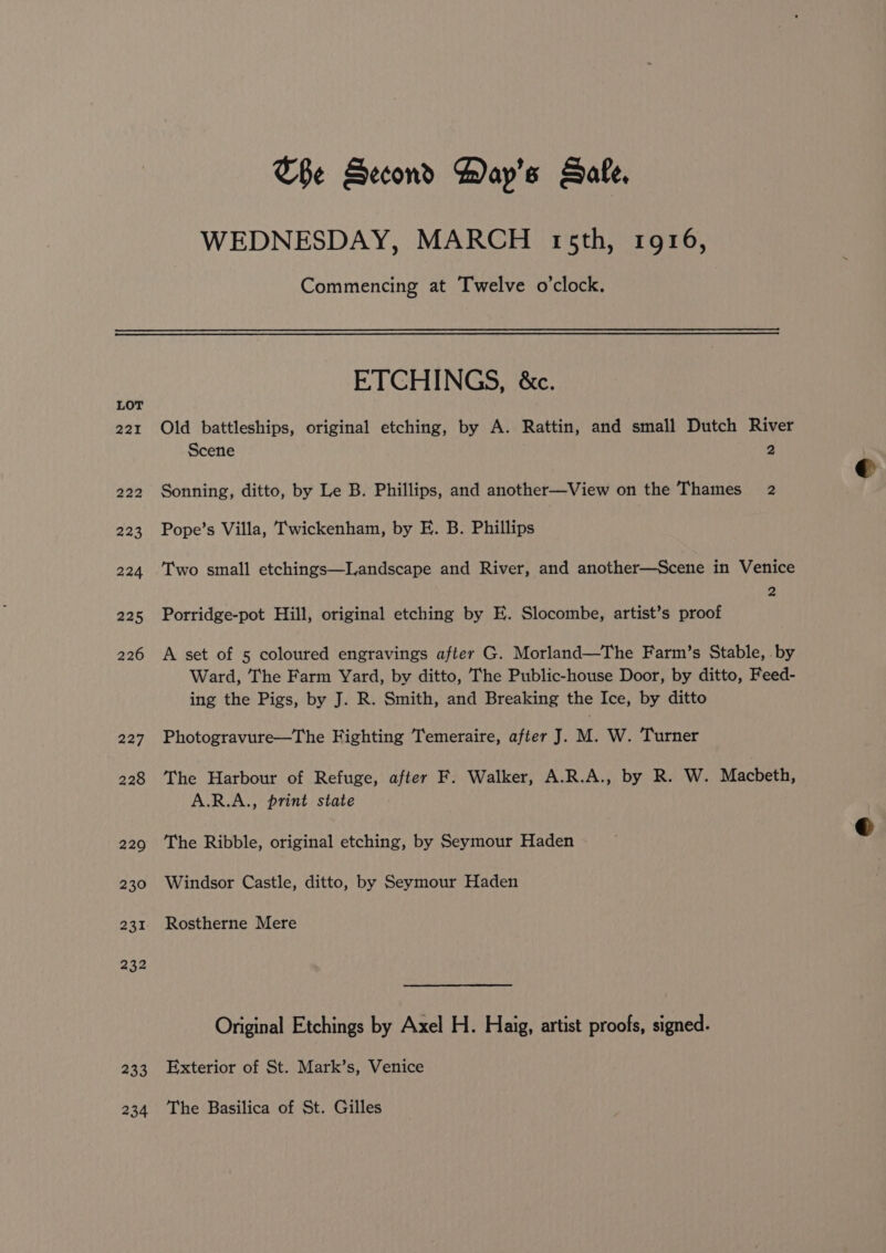 LOT 221 222 223 224 225 226 227 228 220 230 231 232 233 234 The Second Hay’s Safe, WEDNESDAY, MARCH trsth, 1916, Commencing at Twelve o’clock. ETCHINGS, &amp;c. Old battleships, original etching, by A. Rattin, and small Dutch River Scene 2 Sonning, ditto, by Le B. Phillips, and another—View on the Thames 2 Pope’s Villa, Twickenham, by E. B. Phillips Two small etchings—Landscape and River, and another—Scene in Venice 2 Porridge-pot Hill, original etching by E. Slocombe, artist’s proof A set of 5 coloured engravings after G. Morland—The Farm’s Stable, .by Ward, The Farm Yard, by ditto, The Public-house Door, by ditto, Feed- ing the Pigs, by J. R. Smith, and Breaking the Ice, by ditto Photogravure—The Fighting Temeraire, after J. M. W. Turner The Harbour of Refuge, after F. Walker, A.R.A., by R. W. Macbeth, A.R.A., print state The Ribble, original etching, by Seymour Haden Windsor Castle, ditto, by Seymour Haden Rostherne Mere Original Etchings by Axel H. Haig, artist proofs, signed. Exterior of St. Mark’s, Venice The Basilica of St. Gilles