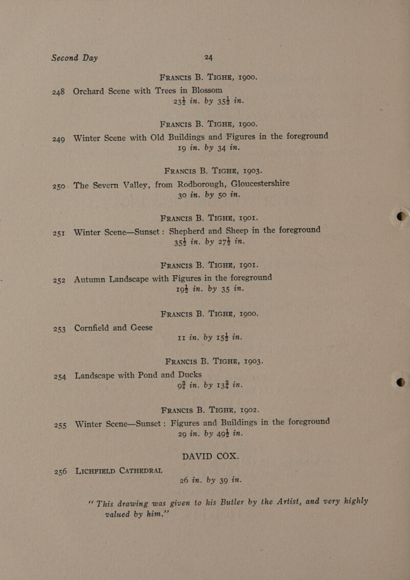 248 249 251 252 253 254 255 256 FRANCIS B. 'TIGHE, 1900. Orchard Scene with Trees in Blossom 233 in. by 35% in. Francis B. TIGHE, 1900. Winter Scene with Old Buildings and Figures in the foreground 19 in. by 34 in. FRANCIS B. TIGHE, 1903. The Severn Valley, from Rodborough, Gloucestershire 30 in. by 50 in. FRANCIS B. TIGHE, 1901. Winter Scene—Sunset : Shepherd and Sheep in the foreground 35% in. by 274 in. Francis B. TIGHE, 1901. Autumn Landscape with Figures in the foreground 19% in. by 35 in. FRANCIS B. TIGHE, 1900. Cornfield and Geese 11 in. by 154 in. Francis B. TIGHE, 1903. Landscape with Pond and Ducks o# in. by 132 in. Francis B. TIGHE, 1902. Winter Scene—Sunset : Figures and Buildings in the foreground 29 in. by 404 in. DAVID COX. LICHFIELD CATHEDRAI, 26 in. by 39 in. “This drawing was given to his Butler by the Artist, and very highly valued by him,”’