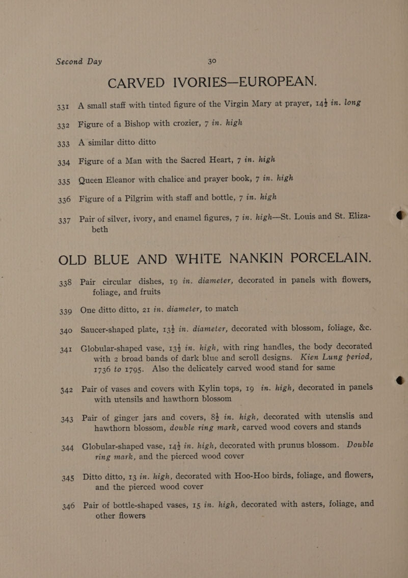 331 332 333 334 335 336 338 CARVED IVORIES—EUROPEAN. A small staff with tinted figure of the Virgin Mary at prayer, 143 in. long Figure of a Bishop with crozier, 7 in. high A similar ditto ditto Figure of a Man with the Sacred Heart, 7 im. high Queen Eleanor with chalice and prayer book, 7 in. high Figure of a Pilgrim with staff and bottle, 7 in. high Pair of silver, ivory, and enamel figures, 7 in. high—st. Louis and St. Eliza- beth 338 339 340 341 342 343 344 345 346 Pair circular dishes, 19 in. diameter, decorated in panels with flowers, foliage, and fruits One ditto ditto, 21 in. diameter, to match Saucer-shaped plate, 13} in. diameter, decorated with blossom, foliage, &amp;c. Globular-shaped vase, 134 in. high, with ring handles, the body decorated with 2 broad bands of dark blue and scroll designs. Kien Lung period, 1736 to 1795. Also the delicately carved wood stand for same Pair of vases and covers with Kylin tops, 19 in. high, decorated in panels with utensils and hawthorn blossom Pair of ginger jars and covers, 84 in. high, decorated with utenslis and hawthorn blossom, double ring mark, carved wood covers and stands Globular-shaped vase, 144 in. high, decorated with prunus blossom. Double ring mark, and the pierced wood cover Ditto ditto, 13 in. high, decorated with Hoo-Hoo birds, foliage, and flowers, and the pierced wood cover Pair of bottle-shaped vases, 15 in. high, decorated with asters, foliage, and other flowers