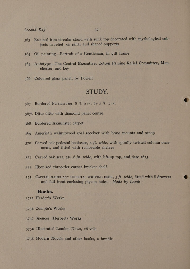 363 364 365 366 367 Bronzed iron circular stand with sunk top decorated with mythological sub- jects in relief, on pillar and shaped supports Oil painting—Portrait of a Gentleman, in gilt frame Autotype—The Central Executive, Cotton Famine Relief Committee, Man- chester, and key Coloured glass panel, by Powell STUDY. Bordered Persian rug, § ft. 9 in. by 5 ft. 3 in. 368 369 370 371 372 3f3 Bordered Axminster carpet American walnutwood coal receiver with brass mounts and scoop Carved oak pedestal bookcase, 4 ft. wide, with spirally twisted column orna- ment, and fitted with removable shelves Carved oak seat, 3ft. 6 in. wide, with lift-up top, and date 1673 Ebonized three-tier corner bracket shelf CAPITAL MAHOGANY PEDESTAL, WRITING DESK, 5 ft. wide, fitted with 8 drawers and fall front enclosing pigeon holes. Made by Lamb Books.