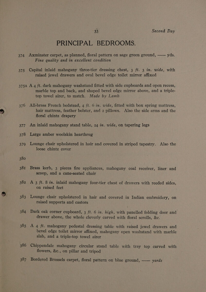 33 Second Day PRINCIPAL BEDROOMS. 375 Fine quality and in excellent condition Capital inlaid mahogany three-tier dressing chest, 3 ft. 3 in. wide, with raised jewel drawers and oval bevel edge toilet mirror affixed 382 383 384 385 386 387 marble top and back, and shaped bevel edge mirror above, and a triple- top towel airer, to match. Made by Lamb All-brass French bedstead, 4 ft. 6 in. wide, fitted with box spring mattress, hair mattress, feather bolster, and 2 pillows. Also the side arms and the floral chintz drapery An inlaid mahogany stand table, 24 in. wide, on tapering legs Large amber woolskin hearthrug Lounge chair upholstered in hair and covered in striped tapestry. Also the loose chintz cover Brass kerb, 3 pieces fire appliances, mahogany coal receiver, liner and scoop, and a cane-seated chair A 3 ft. 8 in. inlaid mahogany four-tier chest of drawers with reeded sides, on raised feet Lounge chair upholstered in hair and covered in Indian embroidery, on raised supports and castors Dark oak corner cupboard, 3 ft. 6 in. high, with panelled folding door and drawer above, the whole cleverly carved with floral scrolls, &amp;c. A 4 ft. mahogany pedestal dressing table with raised jewel drawers and bevel edge toilet mirror affixed, mahogany open washstand with marble slab, and a triple-top towel airer Chippendale mahogany circular stand table with tray top carved with flowers, &amp;c., on pillar and tripod Bordered Brussels carpet, floral pattern on blue ground, —— yards
