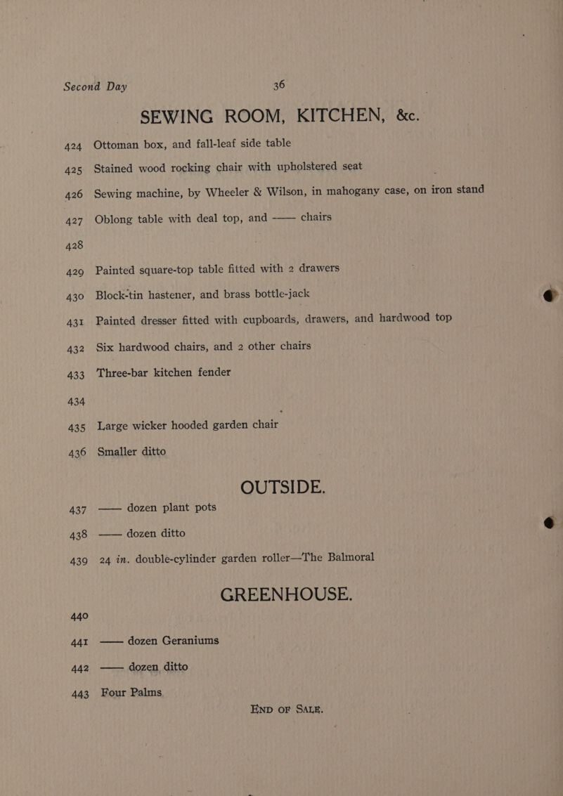 424 425 426 427 428 429 430 SEWING ROOM, KITCHEN, &amp;c. Ottoman box, and fall-leaf side table Stained wood rocking chair with upholstered seat Sewing machine, by Wheeler &amp; Wilson, in mahogany case, on iron stand Oblong table with deal top, and chairs Painted square-top table fitted with 2 drawers Block-tin hastener, and brass bottle-jack © Painted dresser fitted with cupboards, drawers, and hardwood top Six hardwood chairs, and 2 other chairs Three-bar kitchen fender Large wicker hooded garden chair Smaller ditto OUTSIDE. —— dozen plant pots dozen ditto qa 24 in. double-cylinder garden roller—The Balmoral GREENHOUSE. —— dozen Geraniums — dozen ditto Four Palms END OF SALE.