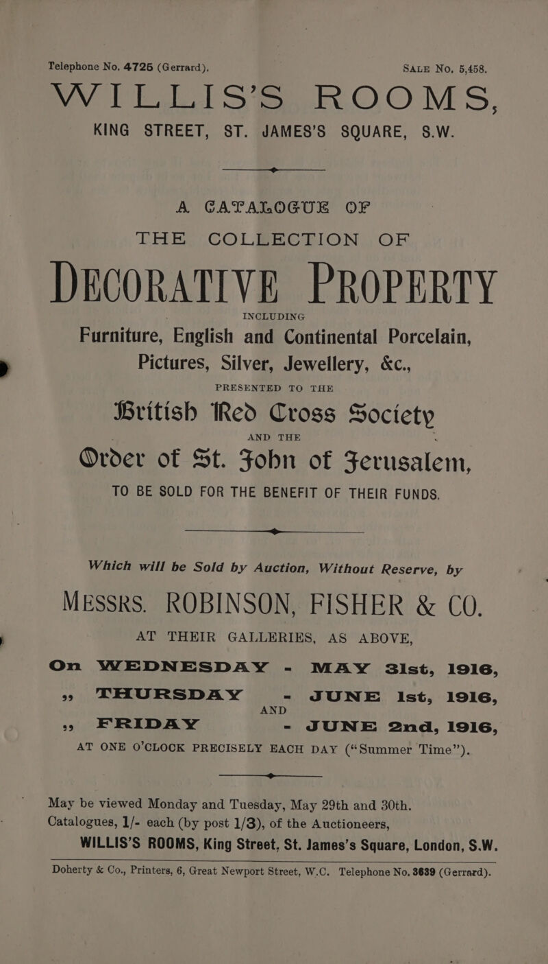 Telephone No, 4726 (Gerrard), SALE No, 5,458. way Ea S’ S mMoOOMS, KING STREET, ST. JAMES’S SQUARE, S.W. A CATALOGUE OF THE, .COLBEBCTION , OF DECORATIVE PROPERTY INCLUDING Furniture, ‘English and Continental Porcelain, Pictures, Silver, Jewellery, &amp;c., PRESENTED TO THE British Red Cross Society AND THE Order of St. Fobn of Zerusalem, TO BE SOLD FOR THE BENEFIT OF THEIR FUNDS. Which will be Sold by Auction, Without Reserve, by MESSRS. ROBINSON, FISHER &amp; CO. AT THEIR GALLERIES, AS ABOVE, On WEDNESDAY - MAY sist, 1916, » THURSDAY - JUNE Ist, 1916, AND >» ERIDAY - JUNE 2nd, 1916, AT ONE O'CLOCK PRECISELY EACH DAY (“Summer Time”). —+@»__ May be viewed Monday and Tuesday, May 29th and 30th. Catalogues, 1/- each (by post 1/8), of the Auctioneers, WILLIS’S ROOMS, King Street, St. James’s Square, London, $.W. a ee re ie fe ee Doherty &amp; Co., Printers, 6, Great Newport Street, W.C. Telephone No. 8689 (Gerrard).