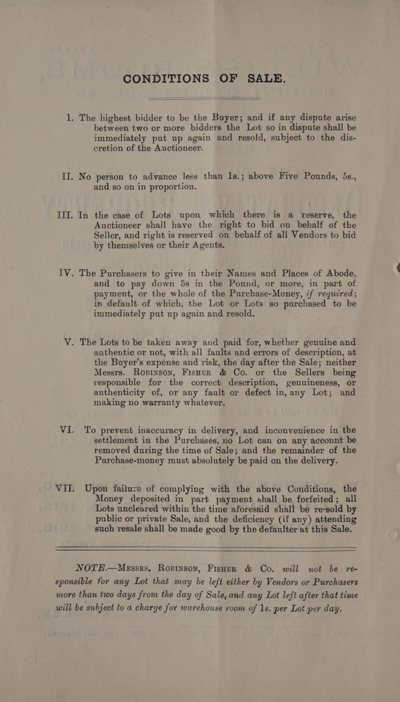 CONDITIONS OF SALE. 1. The highest bidder to be the Buyer; and if any dispute arise between two or more bidders the Lot so in dispute shall be immediately put up again and resold, subject to the dis- cretion of the Auctioneer. II. No person to advance less than 1s.; above Five Pounds, 5s., and so on in proportion. III. In the case.of Lots upon which there is a reserve, the Auctioneer shall have the right to bid on behalf of the Seller, and right is reserved on behalf of all Vendors to bid by themselves or their Agents. IV. The Purchasers to give in their Names and Places of Abode, and to pay down 5s in the Pound, or more, in part of payment, or the whole of the Purchase-Money, if required; in default of which, the Lot or Lots so purchased to be immediately put up again and resold. V. The Lots to be taken away and paid for, whether genuine and authentic or not, with all faults and errors of description, at the Buyer’s expense and risk, the day after the Sale; neither Messrs. Ropinson, Fisner &amp; Co. or the Sellers being responsible for the correct description, genuineness, or authenticity of, or any fault or defect in, any Lot; and making no warranty whatever. VI. To prevent inaccuracy in delivery, and inconvenience in the settlement in the Purchases, no Lot can on any acconnt be removed during the time of Sale; and the remainder of the Purchase-money must absolutely be paid on the delivery. VII. Upon failure of complying with the above Conditions, the Money deposited in part payment shall be forfeited; all Lots uncleared within the time aforesaid shall be re-sold by public or private Sale, and the deficiency (if any) attending such resale shall be made good by the detaulter at this Sale. NOTH.—MeEssrs. Rosinson, Fisher &amp; Co. will not be re- sponsible for any Lot that may be left either by Vendors or Purchasers more than two days from the day of Sale, and any Lot left after that time will be subject to a charge for warehouse room of 1s. per Lot per day.