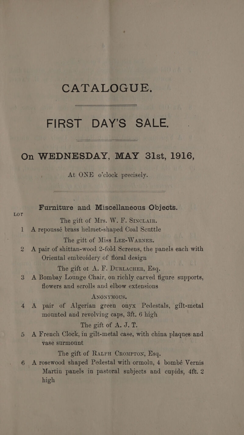 CATALOGUE. FIRST DAY’S SALE. Lor At ONE o'clock precisely. Furniture and Miscellaneous Objects. The gift of Mrs. W. F. Srvcxair. A repoussé brass helmet-shaped Coal Scuttle The gift of Miss Les-WarNEr. A pair of shittan-wood 2-fold Screens, the panels each with Oriental embroidery of floral design The gift ot A. F. DurtacueEr, Esq. A Bombay Lounge Chair, on richly carved figure supports, flowers and scrolls and elbow extensions ANONYMOUS. A pair of Algerian green onyx Pedestals, gilt-metal mounted and revolving caps, 3ft. 6 high The gift of A. J. T. A French Clock, in gilt-metal case, with china plaques and vase surmount The gift of RatpH Crompron, Esq. A rosewood shaped Pedestal with ormolu, 4 bombé Vernis Martin panels in pastoral subjects and cupids, 4ft. 2 high
