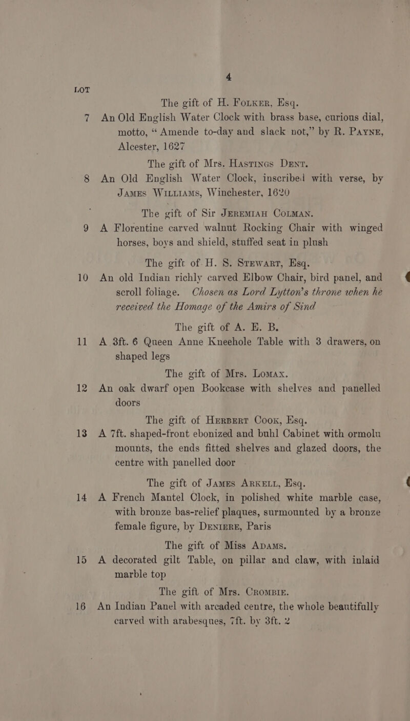 10 1] 12 13 14 15 16 4 The gift of H. Fotxer, Esq. An Old English Water Clock with brass base, curious dial, motto, ‘“ Amende to-day and slack not,” by R. Payne, Alcester, 1627 The gift of Mrs. Hastincs Dent. An Old English Water Clock, inscribed with verse, by JAMES WixuiAms, Winchester, 1620 The gift of Sir JEREMIAH COLMAN. A Florentine carved walnut Rocking Chair with winged horses, boys and shield, stuffed seat in plush The gift of. H. 8. Stewart, Esq. An old Indian richly carved Elbow Chair, bird panel, and scroll foliage. Chosen as Lord Lytton’s throne when he received the Homage of the Amirs of Sind The gift of A. HE. B. A 3ft. 6 Queen Anne Kneehole Table with 3 drawers, on shaped legs The gift of Mrs. Lomax. An oak dwarf open Bookcase with shelves and panelled doors The gift of HerBert Cook, Esq. A 7ft. shaped-front ebonized and buhl Cabinet with ormolu mounts, the ends fitted shelves and glazed doors, the centre with panelled door The gift of James ARKELL, Esq. A French Mantel Clock, in polished white marble case, with bronze bas-relief plaques, surmounted by a bronze female figure, by Drnimre, Paris The gift of Miss Apams. A decorated gilt Table, on pillar and claw, with inlaid marble top The gift of Mrs. Crome. An Indian Panel with arcaded centre, the whole beautifally