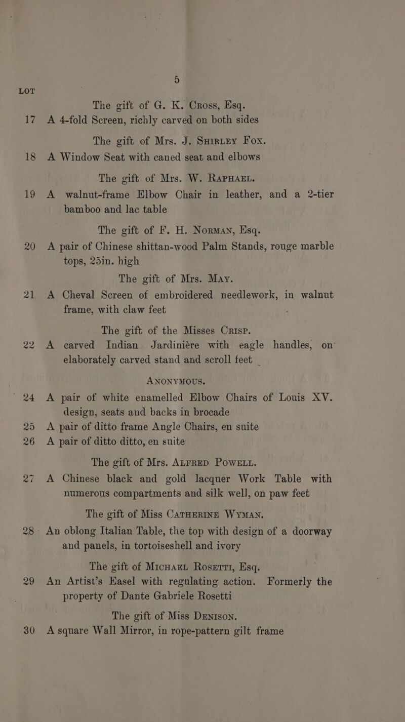 Ly 18 19 20 21 29 30 4) The gift of G. K. Cross, Esq. A 4-fold Screen, richly carved on both sides The gift of Mrs. J. Sarrtey Fox. A Window Seat with caned seat and elbows The gift of Mrs. W. RApHaet. A walnut-frame Elbow Chair in leather, and a 2-tier bamboo and lac table The gift of F. H. Norman, Esq. A pair of Chinese shittan-wood Palm Stands, rouge marble tops, 25in. high The gift of Mrs. May. A Cheval Screen of embroidered needlework, in walnut frame, with claw feet The gift of the Misses Crisp. A carved Indian Jardiniére with eagle handles, on elaborately carved stand and scroll feet | ANONYMOUS. A pair of white enamelled Elbow Chairs of Louis XV. design, seats and backs in brocade A pair of ditto frame Angle Chairs, en suite A pair of ditto ditto, en suite The gift of Mrs. ALFRED POWELL. A Chinese black and gold lacquer Work Table with numerous compartments and silk well, on paw feet The gift of Miss CATHERINE WYMAN. An oblong Italian Table, the top with design of a doorway and panels, in tortoiseshell and ivory The gift of MicnarL Roserti, Esq. An Artist’s Easel with regulating action. Formerly the property of Dante Gabriele Rosetti The gift of Miss Drnison. A square Wall Mirror, in rope-pattern gilt frame