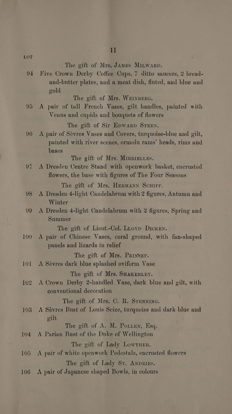 YO v7 98 99 100 101 102 103 11 The gift of Mrs. James Minwarp. Five Crown Derby Coffee Cups, 7 ditto saucers, 2 bread- and-butter plates, and a meat dish, fluted, and blue and gold The gift of Mrs. WEINBERG. A pair of tall French Vases, gilt handles, painted with Venus and cupids and bouquets of flowers The gift of Sir Epwarp Srern. A pair of Sévres Vases and Covers, turquoise-blue and gilt, painted with river scenes, ormolu rams’ heads, rims and bases The gift of Mrs. Mirrrecues. A Dresden Centre Stand with openwork basket, encrusted flowers, the base with figures of The Four Seasons The gift of Mrs. Hermann Scuirr. A Dresden 4-light Candelabrum with 2 figures, Antumn and Winter A Dresden 4-light Candelabrum with 2 figures, Spring and Summer The gift of Lieut.-Col. Luoyp Dickry. A pair of Chinese Vases, coral ground, with fan-shaped panels and lizards in relief The gift of Mrs. Priyser. A Sevres dark blue splashed oviform Vase The gift of Mrs. SHaKERLEY. A Crown Derby 2-handled Vase, dark blue and gilt, with conventional decoration | The gift of Mrs. C. R. Srenninc. A Sévres Bust of Louis Seize, turquoise and dark blue and gilt The gift of A. M. Potten, Esq. A Parian Bust of the Duke of Wellington The gift of Lady Lowruer. A pair of white openwork Pedestals, encrusted flowers The gift of Lady Sr. Anprizs. A pair of Japanese shaped Bowls, in colours