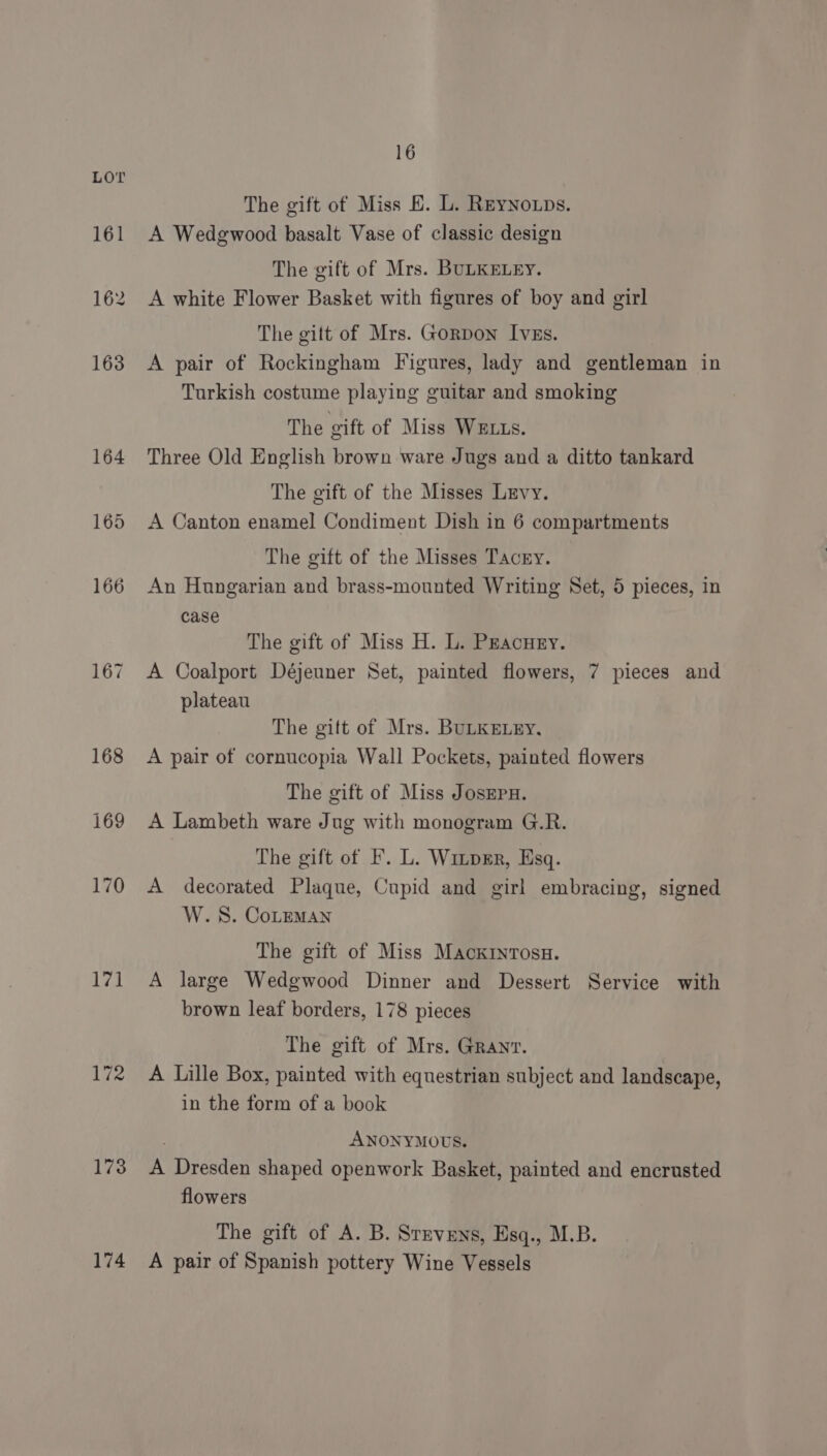 17] 172 173 174 16 The gift of Miss E. L. Reynoxps. A Wedgwood basalt Vase of classic design The gift of Mrs. BULKELEY. A white Flower Basket with figures of boy and girl The gitt of Mrs. Gorpon Ives. A pair of Rockingham Figures, lady and gentleman in Turkish costume playing guitar and smoking The gift of Miss WELLs. Three Old English brown ware Jugs and a ditto tankard The gift of the Misses Levy. A Canton enamel Condiment Dish in 6 compartments The gift of the Misses Tacry. An Hungarian and brass-mounted Writing Set, 5 pieces, in case The gift of Miss H. L. Pracury. A Coalport Déjeuner Set, painted flowers, 7 pieces and plateau The gift of Mrs. BULKELEY, A pair of cornucopia Wall Pockets, painted flowers The gift of Miss JosEpH. A Lambeth ware Jug with monogram G.R. The gift of F. L. Winper, Esq. A decorated Plaque, Cupid and girl embracing, signed W.S. CoLeMAn The gift of Miss Mackinrosn. A large Wedgwood Dinner and Dessert Service with brown leaf borders, 178 pieces The gift of Mrs. Granvr. A Lille Box, painted with equestrian subject and landscape, in the form of a book ) ANONYMOUS. A Dresden shaped openwork Basket, painted and encrusted flowers The gift of A. B. Srrvens, Esq., M.B. A pair of Spanish pottery Wine Vessels