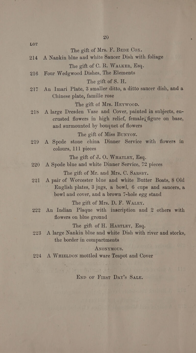219 229 224 20 The gift of Mrs. F. Bepr Cox. A Nankin blue and white Saucer Dish with foliage The gift of C. R. Watxer, Esq. Four Wedgwood Dishes, The Elements The gift of S. H. An Imari Plate, 3 smaller ditto, a ditto saucer dish, and a Chinese plate, famille rose The gift of Mrs. Hrywoop. A large Dresden Vase and Cover, painted in subjects, en- crusted flowers in high relief, female; figure on base, and surmounted by bouquet of flowers The gift of Miss Bunyon. A Spode stone china Dinner Service with flowers in colours, 111 pieces The gift of J. O. WHatiey, Esq. A Spode blue and white Dinner Service, 72 pieces The gift of Mr. and Mrs. C. Sarspy. A pair of Worcester blue and white Butter Boats, 8 Old English plates, 3 jugs, a bowl, 6 cups and saucers, a bowl and cover, and a brown 7-hole egg stand The gift of Mrs. D. F. Watery. An Indian Plaque with inscription and 2 others with flowers on blue ground The gift of H. Hartiey, Esq. A large Nankin blue and white Dish with river and storks, the border in compartments ANONYMOUS. A WHIELDON mottled ware Teapot and Cover Enp or First Day’s SALE.