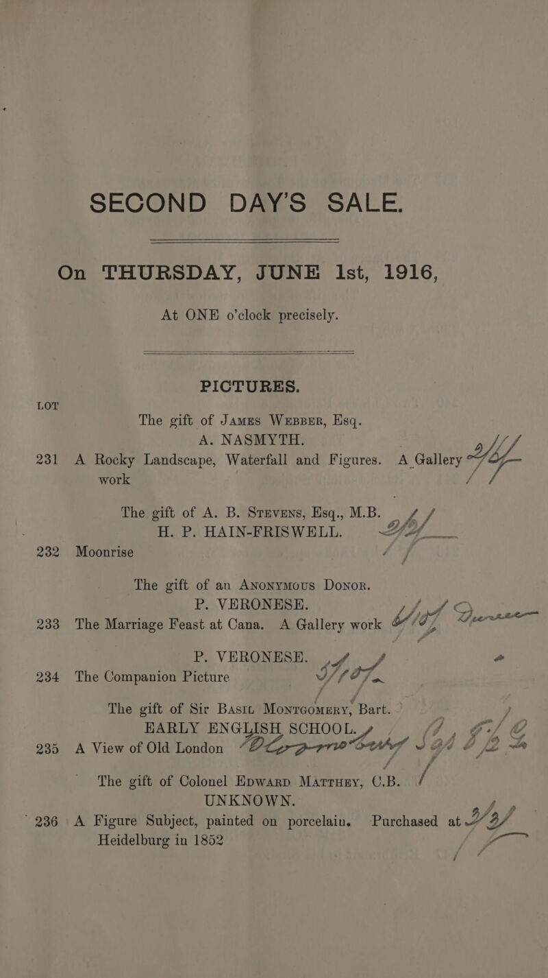 On THURSDAY, JUNE Ist, 1916, At ONE o’clock precisely. PICTURES. LOT The gift of Jamzs Wesser, Hsq. A. NASMYTH d VW 231 A Rocky Landscape, Waterfall and Figures. A Gallery “7 work / Le The gift of A. B. Stevens, Esq., M.B. By yi) H. P. HAIN-FRISWELL. YY4. ye 232 Moonrise é The gift of an ANonymous Donor. P. VERONESE. (ey ae 233 The Marriage Feast at Cana. A Gallery work Wid] Sy es P. VERONESE. y, oy o 234 The Companion Picture a7. The gift of Sir Bastz brated ‘ ‘Bath be ) EARLY EN GLISH SCHOO L. ‘Laud ld y 4 f C 235 A View of Old London “” Y g ¢— le = The gift of Colonel EDwarp Marruey, C. B. / UNKNOWN. 236 <A Figure Subject, painted on porcelain. Purchased at D3 o/ Heidelburg in 1852 , ae