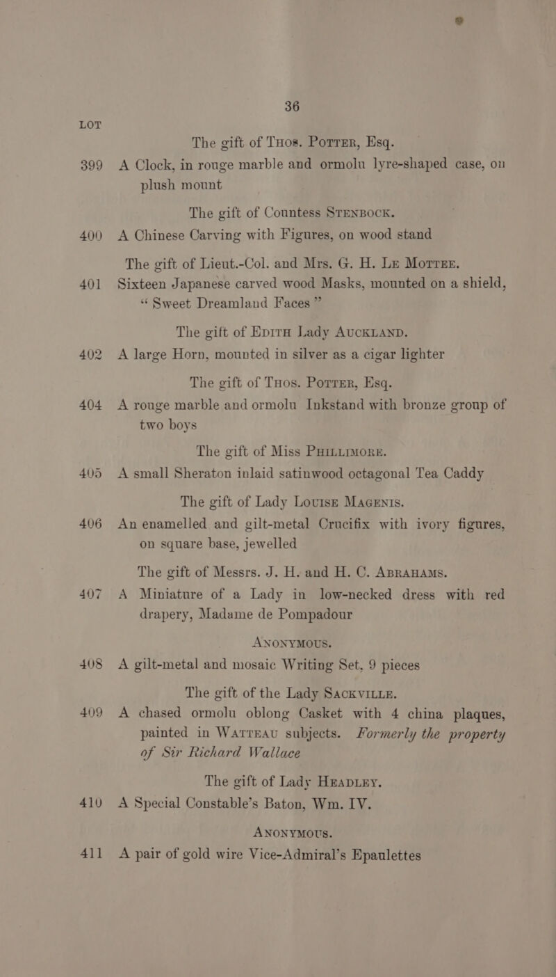 399 400) 401 407 408 409 410 411 36 The gift of Tos. Porrrr, Esq. A Clock, in rouge marble and ormolu lyre-shaped case, on plush mount The gift of Countess STENBOCK. A Chinese Carving with Figures, on wood stand The gift of Lieut.-Col. and Mrs. G. H. Le Morrer. Sixteen Japanese carved wood Masks, mounted on a shield, “Sweet Dreamland Faces ” The gift of Epira Lady AucKLAND. A large Horn, mounted in silver as a cigar lighter The gift of THos. Porrer, Esq. A rouge marble and ormolu Inkstand with bronze group of two boys The gift of Miss PHmumore. A small Sheraton inlaid satinwood octagonal Tea Caddy The gift of Lady Lovtsr Macenis. An enamelled and gilt-metal Crucifix with ivory figures, on square base, jewelled The gift of Messrs. J. H. and H. C. ABRAHAMS. A Miniature of a Lady in low-necked dress with red drapery, Madame de Pompadour ANONYMOUS. A gilt-metal and mosaic Writing Set, 9 pieces The gift of the Lady SackvILLeE. A chased ormolu oblong Casket with 4 china plaques, painted in Warreau subjects. Formerly the property of Sir Richard Wallace The gift of Lady Hzapiey. A Special Constable’s Baton, Wm. IV. ANONYMOUS. A pair of gold wire Vice-Admiral’s Epaulettes