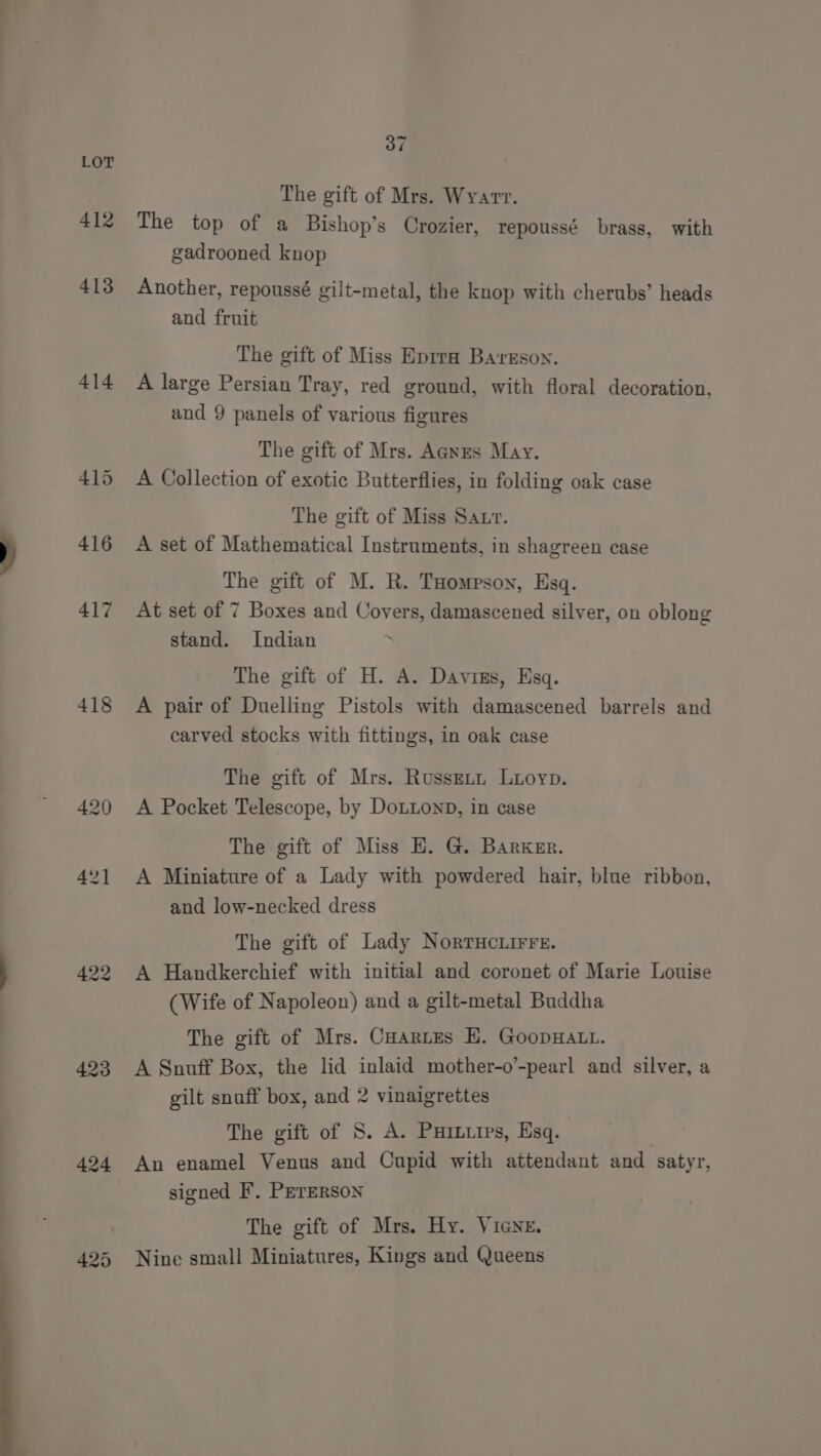 412 413 414 418 423 424 37 The gift of Mrs. Wyarr. The top of a Bishop’s Crozier, repoussé brass, with gadrooned knop Another, repoussé gilt-metal, the knop with cherubs’ heads and fruit The gift of Miss Eprra Ba'resoy. A large Persian Tray, red ground, with floral decoration, and 9 panels of various figures The gift of Mrs. Anes May. A Collection of exotic Butterflies, in folding oak case The gift of Miss Saur. A set of Mathematical Instruments, in shagreen case The gift of M. R. THompson, Esq. At set of 7 Boxes and Covers, damascened silver, on oblong stand. Indian The gift of H. A. Davins, Esq. A pair of Duelling Pistols with damascened barrels and carved stocks with fittings, in oak case The gift of Mrs. RussEtn Luoyp. A Pocket Telescope, by DoLLonD, in case The gift of Miss E. G. Barxerr. A Miniature of a Lady with powdered hair, blue ribbon, and low-necked dress The gift of Lady NorrHcuirre. A Handkerchief with initial and coronet of Marie Louise (Wife of Napoleon) and a gilt-metal Buddha The gift of Mrs. Cuartes H. GoopHALL. A Snuff Box, the lid inlaid mother-o’-pearl and silver, a gilt snuff box, and 2 vinaigrettes The gift of S. A. Pinups, Esq. : An enamel Venus and Cupid with attendant and satyr, signed F. PerERson The gift of Mrs. Hy. VicNe. Nine small Miniatures, Kings and Queens