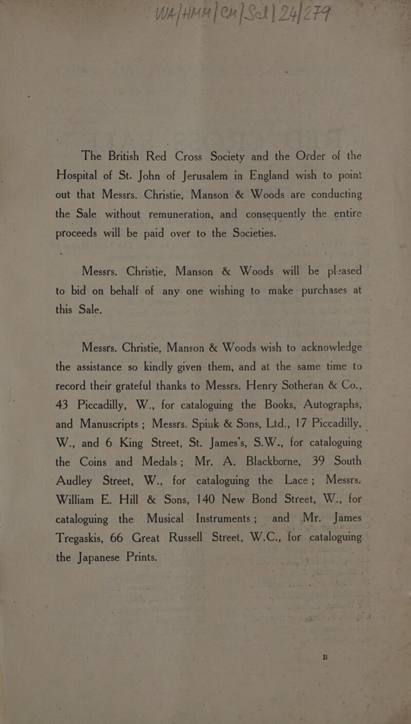 *% Wh MH] Cu | Sot | 24/279 The British Red Cross Society and the Order of the Hospital of St. John of Jerusalem in England wish to point out that Messrs. Christie, Manson &amp; Woods are conducting the Sale without remuneration, and consequently the entire proceeds will be paid over to the Societies. Messrs. Christie, Manson &amp; Woods will be plzased to bid on behalf of any one wishing to make purchases at this Sale. Messrs. Christie, Manson &amp; Woods wish to acknowledge the assistance so kindly given them, and at the same time to record their grateful thanks to Messrs. Henry Sotheran &amp; Co., 43 Piccadilly, W., for cataloguing the Books, Autographs, and Manuscripts; Messrs. Spink &amp; Sons, Ltd., 17 Piccadilly, — W., and 6 King Street, St. James's, S.W., for cataloguing the Coins and Medals; Mr. A. Blackborne, 39 South Audley Street, W., for cataloguing the Lace; Messrs. William E. Hill &amp; Sons, 140 New Bond Street, W., for cataloguing the Musical. Instruments; — and Mr. James — Tregaskis, 66 Great Russell Street, W.Cz for “cataloguing | the Japanese Prints. a