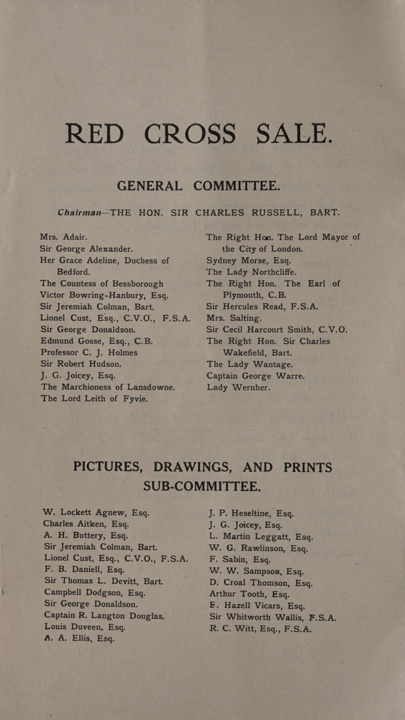 Mrs. Adair. Sir George Alexander. Her Grace Adeline, Duchess of Bedford. The Countess of Kessborough Victor Bowring-Hanbury, Esq. Sir Jeremiah Colman, Bart. Sir George Donaldson. Edmund Gosse, Esq., C.B. Professor C. J. Holmes Sir Robert Hudson. J. G. Joicey, Esq. The Marchioness of Lansdowne. The Lord Leith of Fyvie. the City of London. Sydney Morse, Esq. The Lady Northcliffe. The Right Hon. The Earl of Plymouth, C.B. Sir Hercules Read, F.S.A. Mrs. Salting. The Right Hon. Sir Charles Wakefield, Bart. The Lady Wantage. Captain George Warre. Lady Wernher. W. Lockett Agnew, Esq. Charles Aitken, Esq. A. H. Buttery, Esq. Sir Jeremiah Colman, Bart. Lionel Cust, Esq., C.V.O., F.S.A. F. B. Daniell, Esq. Sir Thomas L. Devitt, Bart. Campbell Dodgson, Esq. Sir George Donaldson. Captain R. Langton Douglas. Louis Duveen, Esq. A. A. Ellis, Esq. J. P. Heseltine, Esq. J. G. Joicey, Esq. L. Martin Leggatt, Esq. W. G. Rawlinson, Esq. F, Sabin, Esq. W. W. Sampson, Esq. D. Croal Thomson, Esq. Arthur Tooth, Esq. F. Hazell Vicars, Esq. Sir Whitworth Wallis, F.S.A. R. C. Witt, Esq., F.S.A.