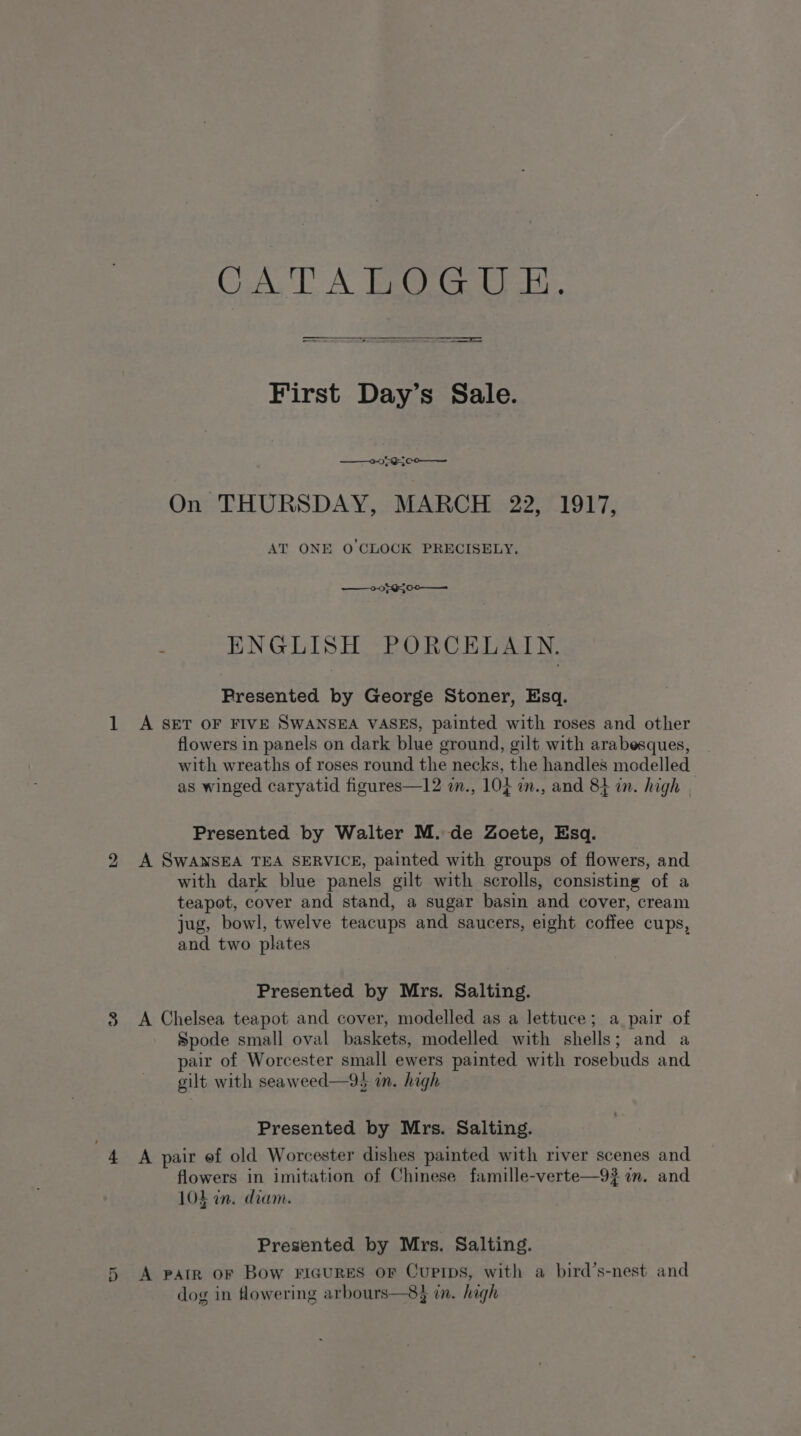 ———————— First Day’s Sale. 0595 co On THURSDAY, MARCH 22, 1917, AT ONE O'CLOCK PRECISELY. ——0} G00 —— ENGLISH PORCELAIN. Presented by George Stoner, Esq. 1 A SET OF FIVE SWANSEA VASES, painted with roses and other flowers in panels on dark blue ground, gilt with arabesques, with wreaths of roses round the necks, the handles modelled as winged caryatid figures—12 in., 10} im., and 84 in. high | Presented by Walter M. de Zoete, Esq. 2 A SWANSEA TEA SERVICE, painted with groups of flowers, and with dark blue panels gilt with scrolls, consisting of a teapot, cover and stand, a sugar basin and cover, cream jug, bowl, twelve teacups and saucers, eight coffee cups, and two plates Presented by Mrs. Salting. 38 A Chelsea teapot and cover, modelled as a lettuce; a pair of Spode small oval baskets, modelled with shells; and a pair of Worcester small ewers painted with rosebuds and gilt with seaweed—93 in. high Presented by Mrs. Salting. 4 A pair ef old Worcester dishes painted with river scenes and flowers in imitation of Chinese famille-verte—9? in. and 10h an. diam. Presented by Mrs. Salting. 5 A parr or Bow FIGURES oF CuPIDS, with a bird’s-nest and dog in flowering arbours—83 in. high