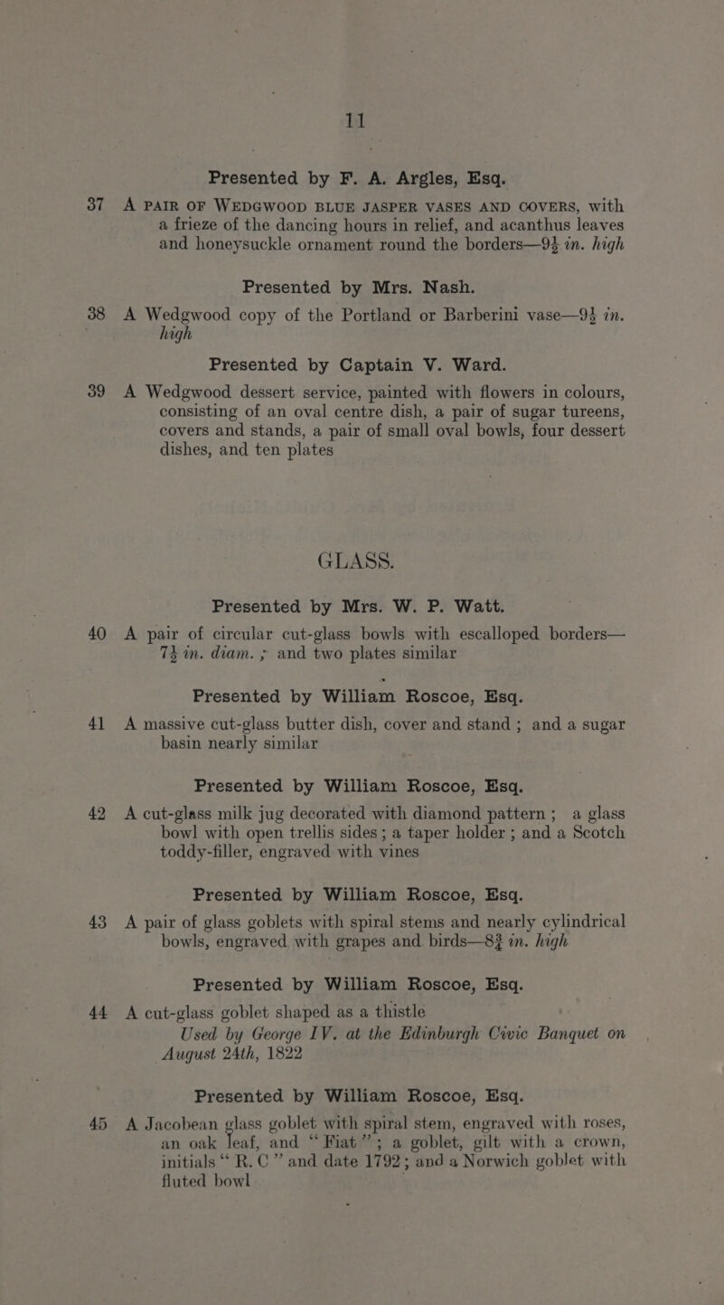 Presented by F. A. Argles, Esq. 37 A PAIR OF WEDGWOOD BLUE JASPER VASES AND COVERS, with a frieze of the dancing hours in relief, and acanthus leaves and honeysuckle ornament round the borders—9% in. high Presented by Mrs. Nash. 38 A Wedgwood copy of the Portland or Barberini vase—9% in. high Presented by Captain V. Ward. 39 A Wedgwood dessert service, painted with flowers in colours, consisting of an oval centre dish, a pair of sugar tureens, covers and stands, a pair of small oval bowls, four dessert dishes, and ten plates GLASS. Presented by Mrs. W. P. Watt. 40 A pair of circular cut-glass bowls with escalloped borders— 73m. diam. ; and two plates similar Presented by William Roscoe, Esq. 41 &lt;A massive cut-glass butter dish, cover and stand ; and a sugar basin nearly similar Presented by William Roscoe, Esq. 42 A cut-glass milk jug decorated with diamond pattern ; a glass bowl with open trellis sides ; a taper holder ; and a Scotch toddy-filler, engraved with vines Presented by William Roscoe, Esq. 43 A pair of glass goblets with spiral stems and nearly cylindrical bowls, engraved, with grapes and. birds—8? in. high Presented by William Roscoe, Esq. 44 A cut-glass goblet shaped as a thistle Used by George IV. at the Edinburgh Cwic Banquet on August 24th, 1822 Presented by William Roscoe, Esq. 45 &lt;A Jacobean glass goblet with spiral stem, engraved with roses, an oak leaf, and “ Fiat”; a goblet, gilt with a crown, initials “ R.C ” and date 1792; and a Norwich goblet with fluted bowl