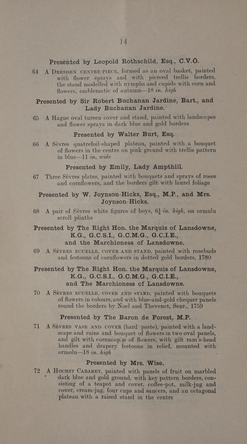 Presented by Leopold Rothschild, Esq., C.V.O. 64 A DRESDEN CENTRE-PIECE, formed as an oval basket, painted with flower sprays and with pierced trellis borders, the stand modelled with nymphs and cupids with corn and flowers, emblematic of autumn—18 in. high Presented by Sir Robert Buchanan Jardine, Bart., and Lady Buchanan Jardine. 65 A Hague oval tureen cover and stand, painted with landscapes and flower sprays in dark blue and gold borders Presented by Walter Burt, Esq. 66 A Sévres quatrefoil-shaped plateau, painted with.a bouquet of flowers in the centre on pink ground with trellis pattern in blue—11 in, wide Presented by Emily, Lady Ampthill. 67 Three Sévres plates, painted with bouquets and sprays of roses and cornflowers, and the borders gilt with laurel foliage Presented by W. Joynson-Hicks, Esq., M.P., and Mrs. Joynson-Hicks. 68 A pair of Sévres white figures of boys, 6£ 7m. high, on ormulu scroll plinths Presented by The Right Hon. the Marquis of Lansdowne, K.G., G.C.S.L, G.C.M.G., G.C.LE., and the Marchioness of Lansdowne. 69 A SnvRES ECUELLE, COVER AND STAND, painted with rosebuds and festoons of cornflowers in dotted gold borders, 1780 Presented by The Right Hon. the Marquis of Lansdowne, K.G,, G.C.S.L,. G:C. MiGanGeG tase and The Marchioness of Lansdowne. 70 A SEVRES ECUELLE, COVER AND STAND, painted with bouquets of flowers in colours, and with blue-and-gold chequer panels round the borders by Noel and Thevenet, Senr., 1759 Presented by The Baron de Forest, M.P. 71 A SkvRES VASE AND COVER (hard paste), painted with a land- scape and ruins and bouquet of flowers in two oval panels, and gilt with cornucop:e of flowers, with gilt ram’s-head handles and drapery festoons in relief, mounted with ormolu—18 in. high Presented by Mrs. Wise. | 72 A Hocustr CaBareEt, painted with panels of fruit on marble * dark blue and gold ground, with key pattern borders, con- sisting of a teapot and cover, coffee-pot, milk-jug and cover, cream-Jug, four cups and saucers, and an octagonal plateau with a raised stand in the centre