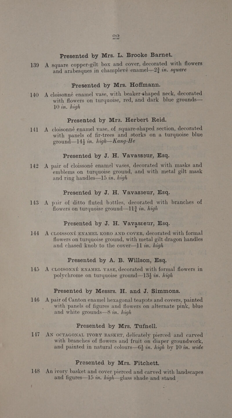 139 140 ‘141 143 144 145 146 147 148 bo bo Presented by Mrs. L. Brooke Barnet. A square copper-gilt box and cover, decorated with flowers and arabesques in champlevé enamel——2j m. square Presented by Mrs. Hoffmann. A cloisonné enamel vase, with beaker-shaped neck, decorated with flowers on turquoise, red, and dark blue grounds— 10 in. high Presented by Mrs. Herbert Reid. A cloisonné enamel vase, of square-shaped section, decorated with panels of fir-trees and storks on a turquoise blue eround—144 in. high—Kang-He Presented by J. H. Vavasseur, Esq. A pair of cloissoné enamel vases, decorated with masks and emblems on turquoise ground, and with metal gilt mask and ring handles—15 in. high Presented by J. H. Vavasseur, Esq. A puir of ‘ditto fluted bottles, decorated with branches of flowers on turquoise ground—11? in. high Presented by J. H. Vavasseur, Esq. A CLOISSONE ENAMEL KORO AND COVER, decorated with formal flowers on turquoise ground, with metal gilt dragon handles and chased knob to the cover—l1 an. high Presented by A. B. Willson, Esq. A CLOISONNE ENAMEL VASE, decorated with formal flowers in polychrome on turquoise ground—13$ i. high Presented by Messrs. H. and J. Simmons. A pair of Canton enamel hexagonal teapots and covers, painted with panels of figures and flowers on alternate pink, blue and white grounds—8 in. high Presented by Mrs. Tufnell. AN OCTAGONAL IVORY BASKET, delicately pierced and carved with branches of flowers and fruit on diaper groundwork, and painted in natural colours—6% in. high by 10 in. wide Presented by Mrs. Fitchett. An ivory basket and cover pierced and carved with landscapes and figures—15 in. high—glass shade and stand