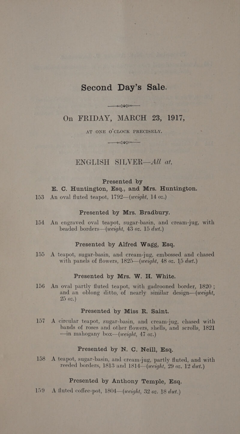 153 154 157 158 Second Day’s Sale. ——0-0 594 00 ——_. On FRIDAY, MARCH 23, 1917, AT ONE O'CLOCK PRECISELY. ——2079300-— ENGLISH SILVER—AU at. Presented by E. C. Huntington, Esq., and Mrs. Huntington. © An oval fluted teapot, 1792—(werght, 14 oz.) Presented by Mrs. Bradbury. An engraved oval teapot, sugar-basin, and cream-jug, with beaded borders—(weight, 43 oz. 15 dwt.) Presented by Alfred Wagg, Esq. A teapot, sugar-basin, and cream-jug, embossed and chased with panels of flowers, 1825—(weight, 48 oz. 15 dwt.) Presented by Mrs. W. H. White. An oval partly fluted teapot, with gadrooned border, 1820 ; and an oblong ditto, of nearly similar design—(werght, 2D 02.) : Presented by Miss R. Saint. A circular teapot, sugar-basin, and cream-jug, chased with bands of roses and other flowers, shells, and scrolls, 1821 —in mahogany box—(weight, 47 oz.) Presented by N. C. Neill, Esq. A teapot, sugar-basin, and cream-jug, partly fluted, and with reeded borders, 1813 and 1814—(weight, 29 oz. 12 dut.) Presented by Anthony Temple, Esq. A tluted coffee-pot, 1804—(weight, 32 oz. 18 dut.)