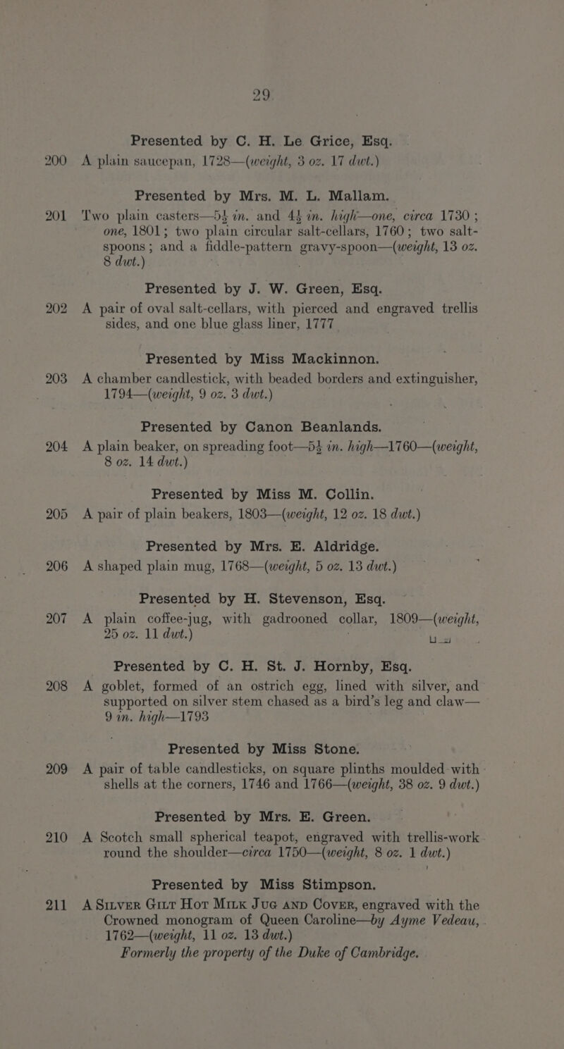 201 203 204 205 206 207 208 209 210 211 29 Presented by C. H. Le Grice, Esq. A plain saucepan, 1728—(weight, 3 oz. 17 dwt.) Presented by Mrs. M. L. Mallam. ‘Two plain casters—54 in. and 44 in. high—one, circa 1730 ; one, 1801; two plain circular salt-cellars, 1760; two salt- spoons; and a fiddle-pattern gravy-spoon—(werght, 13 oz. 8 dut.) % Presented by J. W. Green, Esq. A pair of oval salt-cellars, with pierced and engraved trellis sides, and one blue glass liner, 1777. Presented by Miss Mackinnon. A chamber candlestick, with beaded borders and extinguisher, 1794—(weight, 9 oz. 3 dwt.) Presented by Canon Beanlands. A plain beaker, on spreading foot—bds in. high—1760—(weaght, 8 oz. 14 dwt.) Presented by Miss M. Collin. A pair of plain beakers, 1803—(werght, 12 oz. 18 dwt.) Presented by Mrs. E. Aldridge. A shaped plain mug, 1768—(weight, 5 oz. 13 dut.) Presented by H. Stevenson, Esq. A plain coffee-jug, with gadrooned collar, 1809—(weight, 25 oz. 11 dut.) bd Presented by C. H. St. J. Hornby, Esq. A goblet, formed of an ostrich egg, lined with silver, and supported on silver stem chased as a bird’s leg and claw— 9an. high—1793 Presented by Miss Stone. A pair of table candlesticks, on square plinths moulded with - shells at the corners, 1746 and 1766—(weight, 38 oz. 9 dwt.) Presented by Mrs. E. Green. A Scotch small spherical teapot, engraved with trellis-work round the shoulder—crrca 1750—(weight, 8 oz. 1 dwt.) Presented by Miss Stimpson. A Sitver Girt Hot Mix Jue anp Cover, engraved with the Crowned monogram of Queen Caroline—by Ayme Vedeau, . 1762—(weight, 11 oz. 13 dwt.) Formerly the property of the Duke of Cambridge.