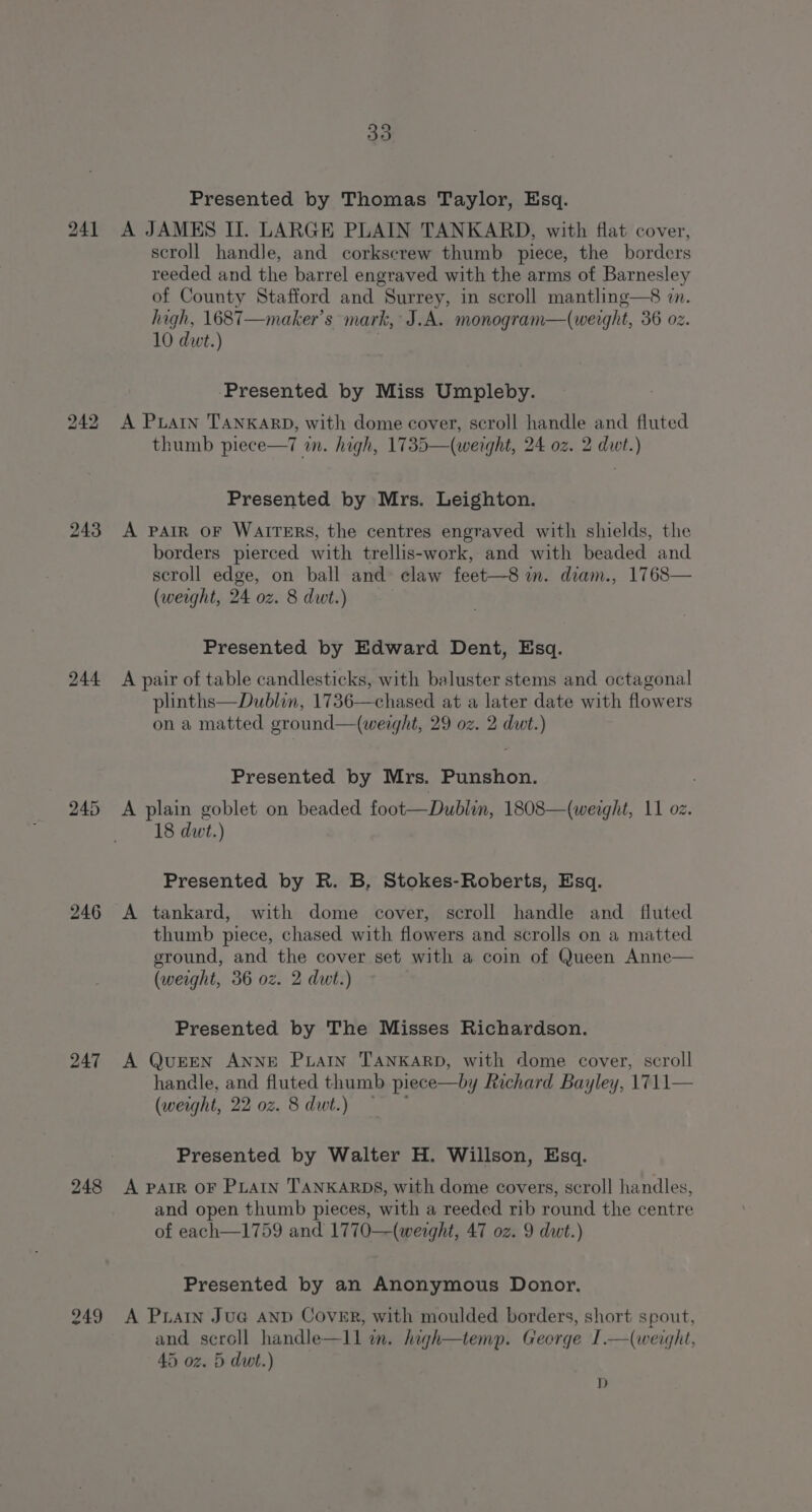 243 244 246 247 248 249 Presented by Thomas Taylor, Esq. A JAMES II. LARGE PLAIN TANKARD, with flat cover, scroll handle, and corkscrew thumb piece, the borders reeded and the barrel engraved with the arms of Barnesley of County Stafford and Surrey, in scroll mantling—8 7. high, 1687—maker’s mark, J.A. monogram—(werght, 36 oz. 10 dwt.) ‘Presented by Miss Umpleby. A Puan TANKARD, with dome cover, scroll handle and fluted thumb piece—7 in. high, 1735—(werght, 24 0z. 2 dwt.) Presented by Mrs. Leighton. A PAIR OF WAITERS, the centres engraved with shields, the borders pierced with trellis-work, and with beaded and scroll edge, on ball and: claw feet—8 in. diam., 1768— (weight, 24 oz. 8 dut.) Presented by Edward Dent, Esq. A pair of table candlesticks, with baluster stems and octagonal plinths—Dublin, 1736—chased at a later date with flowers on a matted ground—(weight, 29 oz. 2 dwt.) Presented by Mrs. Punshon. A plain goblet on beaded foot—Dublin, 1808—(weaght, 11 oz. 18 dwt.) Presented by R. B, Stokes-Roberts, Esq. A tankard, with dome cover, scroll handle and _ fluted thumb piece, chased with flowers and scrolls on a matted ground, and the cover set with a coin of Queen Anne— (weight, 36 oz. 2 dwt.) Presented by The Misses Richardson. A QUEEN ANNE PLatIn TANKARD, with dome cover, scroll handle, and fluted thumb piece—by Richard Bayley, 1711— (weight, 22 0z. 8dut.) — Presented by Walter H. Willson, Esq. A PAIR OF PLAIN TANKARDS, with dome covers, scroll handles, and open thumb pieces, with a reeded rib round the centre of each—1759 and 1770—(weight, 47 oz. 9 dut.) Presented by an Anonymous Donor. A Prarn Jua AnD Cover, with moulded borders, short spout, and scroll handle—1ll im. high—temp. George I.—(weight, 45 oz. 5 dwt.) D