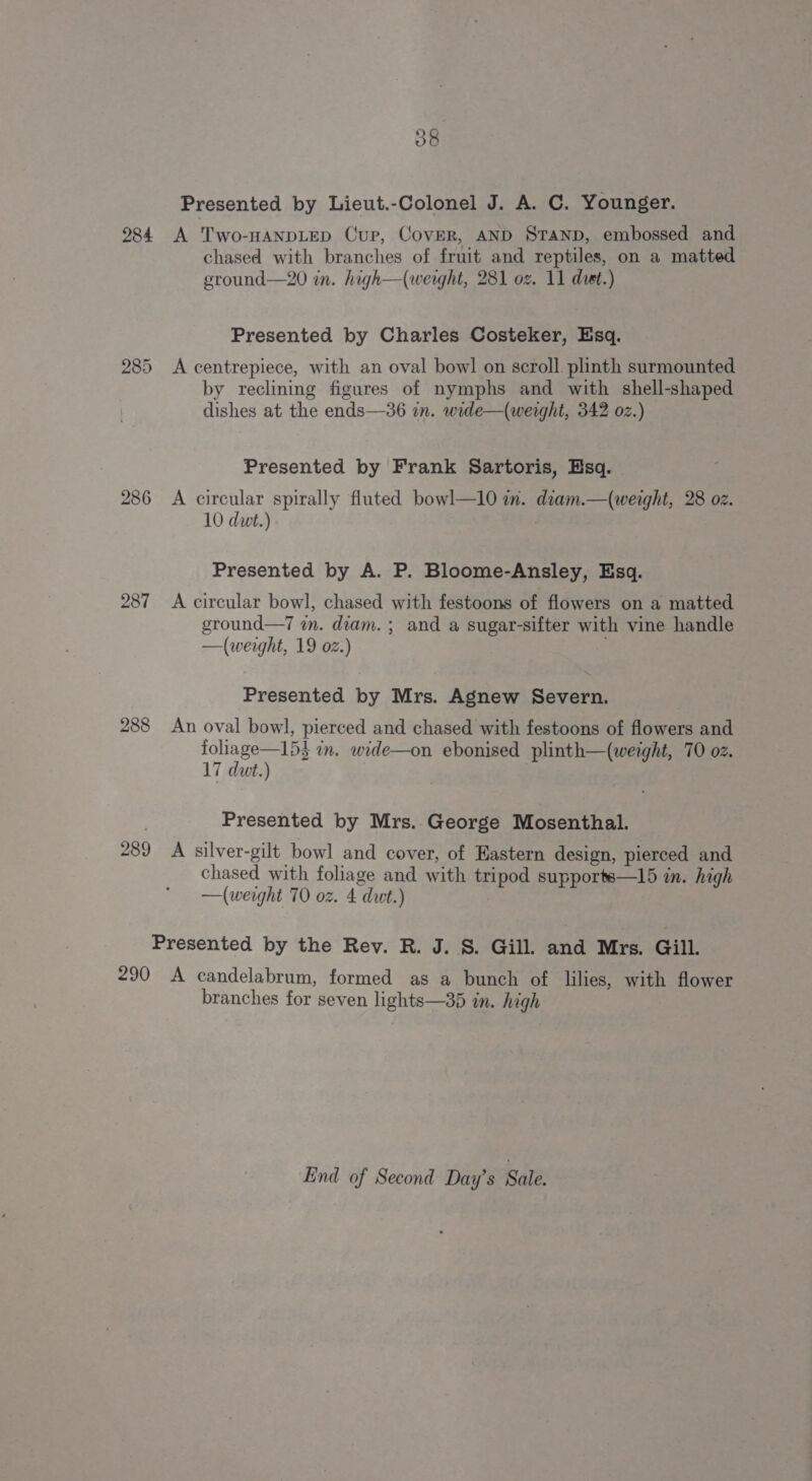 284 285 287 288 289 290 o8 Presented by Lieut.-Colonel J. A. C. Younger. A Two-HANDLED Cup, Cover, AND STAND, embossed and chased with branches of fruit and reptiles, on a matted ground—20 in. high—(werght, 281 oz. 11 duet.) Presented by Charles Costeker, Esq. A centrepiece, with an oval bowl on scroll. plinth surmounted by reclining figures of nymphs and with shell-shaped dishes at the ends—36 in. wide—(weight, 342 oz.) Presented by Frank Sartoris, Hsq. A circular spirally fluted bowl—1l0 in. diam.—(weight, 28 oz. 10 dut.) Presented by A. P. Bloome-Ansley, Esq. A circular bowl, chased with festoons of flowers on a matted ground—7 i. diam. ; and a sugar-sifter with vine handle —(werght, 19 02.) : Presented by Mrs. Agnew Severn. An oval bowl, pierced and chased with festoons of flowers and Hep D3 in. wide—on ebonised plinth—(weight, 70 oz. 17 dut.) , Presented by Mrs. George Mosenthal. A silver-gilt bowl and cover, of Eastern design, pierced and chased with foliage and with tripod supports—15 in. high —(weight 70 oz. 4 dwt.) A candelabrum, formed as a bunch of lilies, with flower branches for seven lights—35 in. high End of Second Day’s Sale.