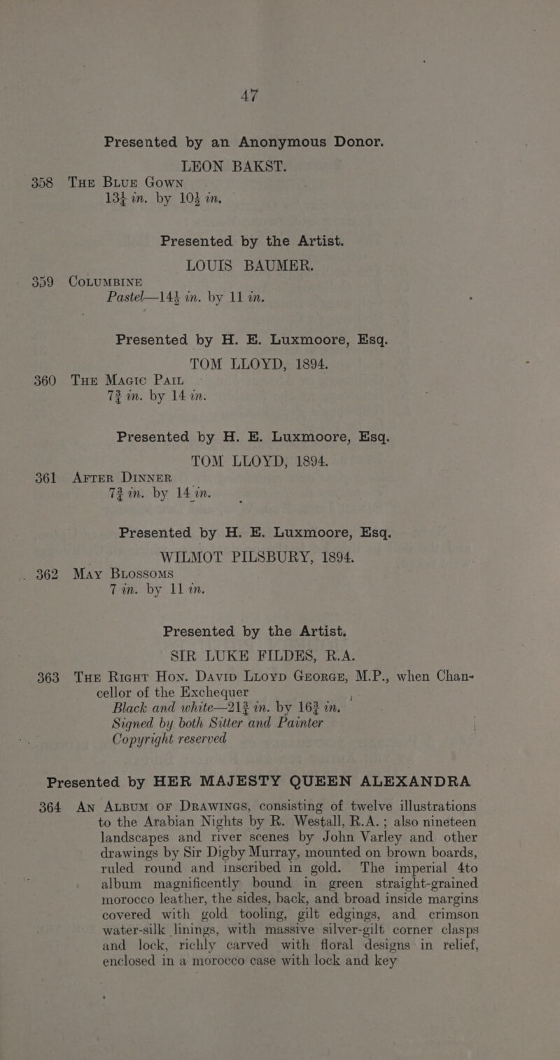 308 360 361 363 AT Presented by an Anonymous Donor. LEON BAKST. THE BLuE Gown 134m. by 103 an. Presented by the Artist. LOUIS BAUMER. CoLUMBINE Pastel—143 in. by 11 tn. Presented by H. BE. Luxmoore, Esq. TOM LLOYD, 1894. Tue Maate Path 72 m. by 14 an. Presented by H. E. Luxmoore, Esq. TOM LLOYD, 1894. AFTER DINNER 732 in. by 14m. Presented by H. BE. Luxmoore, Esq. WILMOT PILSBURY, 1894. May Btossoms Tin. by 11 an. Presented by the Artist. SIR LUKE FILDES, R.A. Ture Riaut Hon. Davip Luoyp GrorGr, M.P., when Chan- cellor of the Exchequer Black and white—212 in. by 162 an. Signed by both Sitter and Painter Copyright reserved 364 An AtBum oF DRAWINGS, consisting of twelve illustrations to the Arabian Nights by R. Westall, R.A. ; also nineteen landscapes and river scenes by John Varley and other drawings by Sir Digby Murray, mounted on brown boards, ruled round and inscribed in gold. The imperial 4to album magnificently bound in green straight-grained morocco leather, the sides, back, and broad inside margins covered with gold tooling, gilt edgings, and crimson water-silk linings, with massive silver-gilt corner clasps and lock, richly carved with floral designs in relief, enclosed in a morocco case with lock and key