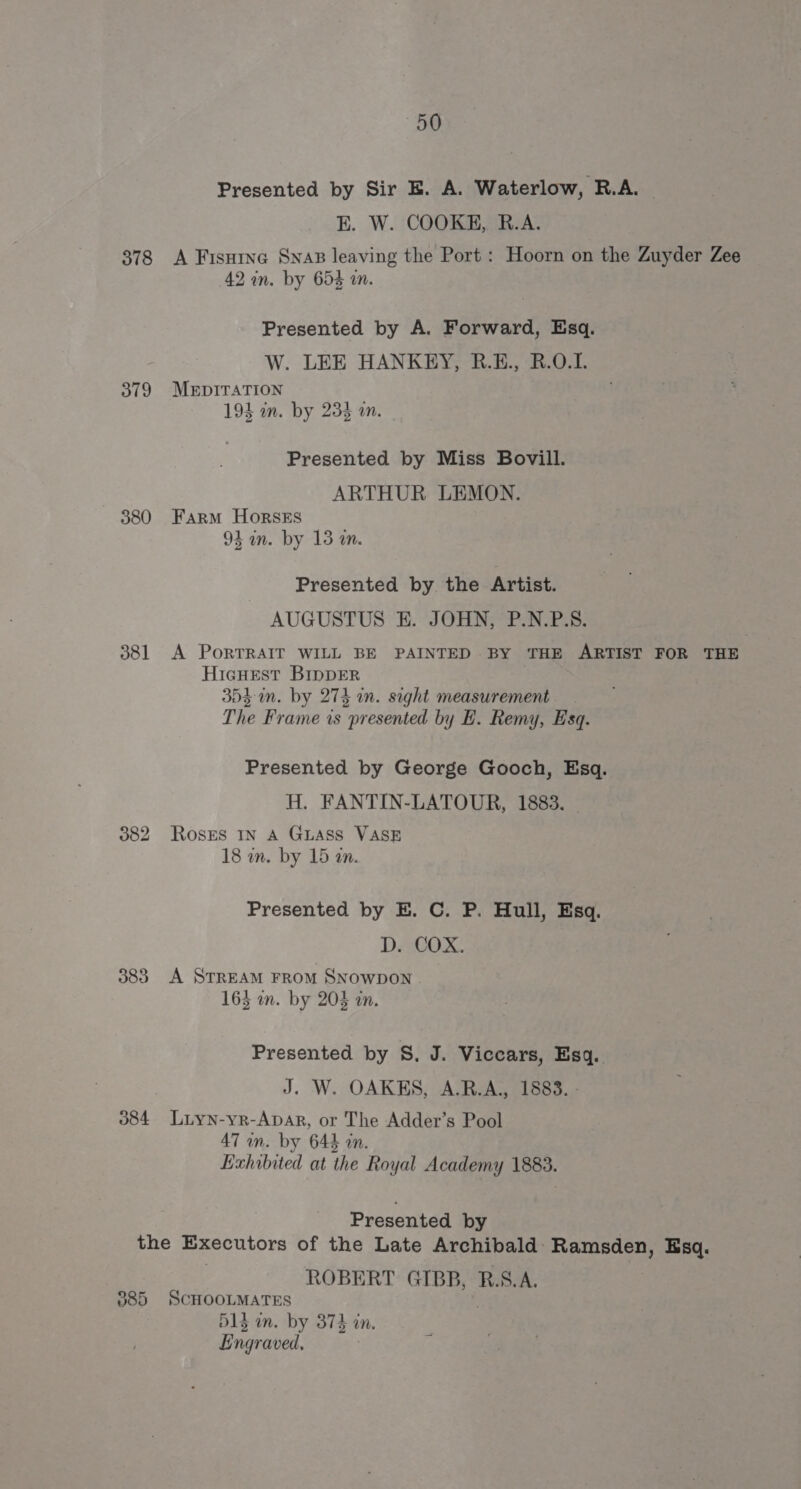 Presented by Sir E. A. Waterlow, R.A. — E. W. COOKE, R.A. 878 A Fisuine SnaB leaving the Port : Hoorn on the Zuyder Zee 42 in. by 653 in. Presented by A. Forward, Esq. W. LEE HANKEY, R.E., R.O.I. 379 MEDITATION 193 in. by 23 wm. Presented by Miss Bovill. | ARTHUR LEMON. 380 Farm HorsESs 93 an. by 13 m. Presented by the Artist. AUGUSTUS EK. JOHN, P.N.P.S. 381 A PorRTRAIT WILL BE PAINTED BY THE ARTIST FOR THE Hicuest BIpDER 3D4-in. by 274 an. sight measurement The Frame is presented by E. Remy, Esq. Presented by George Gooch, Esq. H. FANTIN-LATOUR, 1883. 382 Roses In A GLASS VASE 18 in. by 15 an. Presented by E. C. P. Hull, Esq. D. COX. 383. A Srream FRom SNowpoNn 165 on. by 208 an. Presented by S, J. Viccars, Esq. J. W. OAKES, A.R.A., 1883. - 084 Luyn-yr-Apar, or The Adder’s Pool 47 on. by 644 an. Exhibited at the Royal Academy 1883. Presented by | the Executors of the Late Archibald Ramsden, Esq. ROBERT GIBB, R.S.A. 085 SCHOOLMATES D1 um. by 3874 in, Engraved,