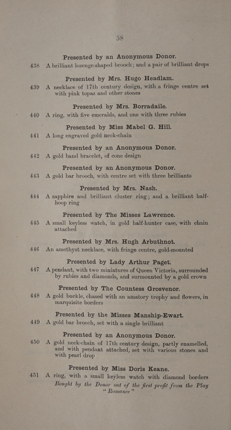 438 439 446 447 448 449 450 58 Presented by an Anonymous Donor. A brilliant lozenge-shaped brooch; and a pair of brilliant drops Presented by Mrs. Hugo Headlam. A necklace of 17th century design, with a fringe centre set with pink topaz and other stones Presented by Mrs. Borradaile. A ring, with five emeralds, and one with three rubies Presented by Miss Mabel G. Hill. A long engraved gold neck-chain Presented by an Anonymous Donor. A gold band bracelet, of cone design Presented by an Anonymous Donor. A gold bar brooch, with centre set with three brilliants Presented by Mrs. Nash. A sapphire and brilliant cluster ring; and a brilliant half- hoop ring Presented by The Misses Lawrence. A small keyless watch, in gold half-hunter case, with chain attached Presented by Mrs. Hugh Arbuthnot. An amethyst necklace, with fringe centre, gold-mounted Presented by Lady Arthur Paget. A pendant, with two miniatures of Queen Victoria, surrounded by rubies and diamonds, and surmounted by a gold crown Presented by The Countess Grosvenor. A gold buckle, chased with an amatory trophy and flowers, in marquisite borders Presented by the Misses Manship-Ewart. A gold bar brooch, set with a single brilliant Presented by an Anonymous Donor. A gold neck-chain of 17th century design, partly enamelled, and with pendant attached, set with various stones and with pearl drop Presented by Miss Doris Keane. A ring, with a small keyless watch with diamond borders Bought by the Donor out of the first profit from the Play ‘“ Romance ”