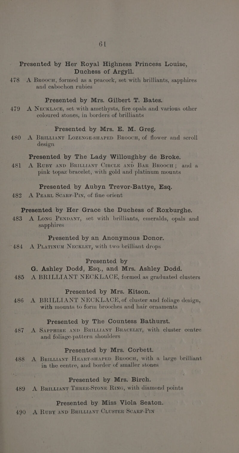 Presented by Her Royal Highness Princess Louise, Duchess of Argyll. 478 &lt;A Broocn, formed as a peacock, set with is illiants, sapphires and cabochon rubies Presented by Mrs. Gilbert T. Bates. 479 A NECKLACE, set with amethysts, fire opals and various other coloured stones, in borders of brilliants Presented by Mrs. E. M. Greg. 480 A Brivuianr Lozence-sHAPED Broocu, of flower and scroll design Presented by The Lady Willoughby de Broke. 481 A Rvusy anp Britiiant Crrcre anp Bar Broocs ; and a pink topaz bracelet, with gold and platinum mounts Presented by Aubyn Trevor-Battye, Esq. 482 A Praru Scarr-Pin, of fine orient Presented by Her Grace the Duchess of Roxburghe. 483 A Lona Pennant, set with brilliants, emeralds, opals and sapphires Presented by an Anonymous Donor. -484 A Pratinum NECKLET, with two brilliant drops Presented by G. Ashley Dodd, Esq., and Mrs. Ashley Dodd. 485 A BRILLIANT NECKLACE, formed as graduated clusters Presented by Mrs. Kitson. 486 A BRILLIANT NECKLACE, of cluster and foliage design, with mounts to form brooches and hair ornaments Presented by The Countess Bathurst. 487 A Sappuire AND Britiiant Bracetur, with cluster centre and foliage-pattern shoulders Presented by Mrs. Corbett. 488 A Britvianr Heart-sHapep Broocu, with a large brilliant in the centre, and border of smaller stones Presented by Mrs. Birch. 489 A Brivuiant THrer-Srone Rina, with diamond points Presented by Miss Viola Seaton. 490 A Rusy AND BRILLIANT CLUSTER SCARF-PIN