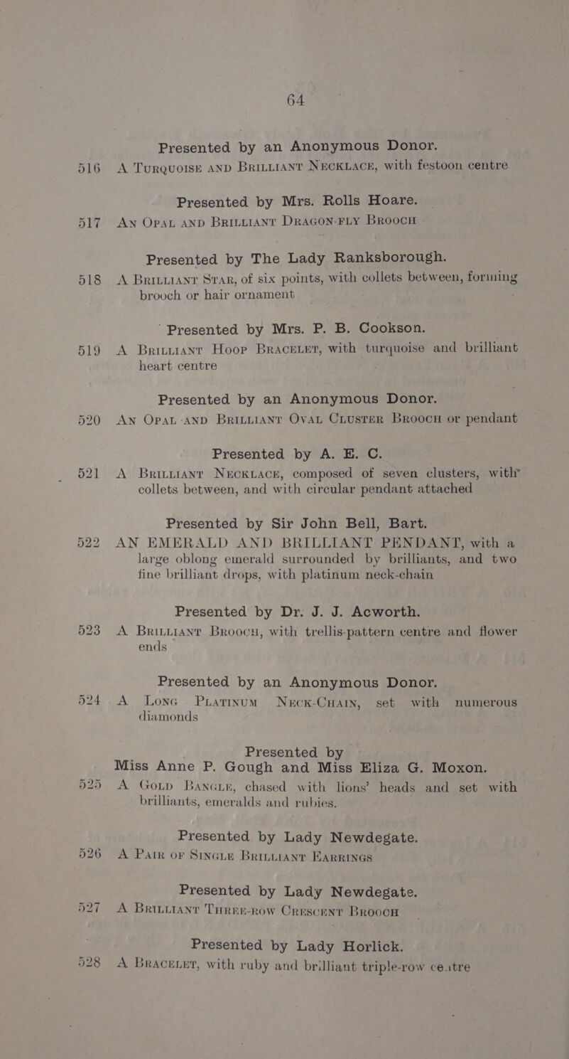 518 519 526 64 Presented by an Anonymous Donor. A Turquotsk AND Brintiant NECKLACE, with festoon centre Presented by Mrs. Rolls Hoare. Aw OpaAL AND BRILLIANT DRAGON-FLY Broocn Presented by The Lady Ranksborough. A Britian Svar, of six points, with collets between, forming brooch or hair ornament Presented by Mrs. P. B. Cookson. A Brituanr Hoor Bracerer, with turquoise and brilliant heart centre Presented by an Anonymous Donor. AN OpaL-AND Briniianr Ovat Ciusrer Broocn or pendant Presented by A. E. C. A Brintianr NecKLACE, composed of seven clusters, with collets between, and with circular pendant attached Presented by Sir John Bell, Bart. AN EMERALD AND BRILLIANT PENDANT, with a large oblong emerald surrounded by brilliants, and two fine brilliant drops, with platinum neck-chain Presented by Dr. J. J. Acworth. A Brituianr Broocy, with trellis-pattern centre and flower ends Presented by an Anonymous Donor. A Lone Pratinum Necx-Cnary, set with numerous diamonds ; Presented by ~ Miss Anne P. Gough and Miss Eliza G. Moxon. 1 . . . A GoLtp Banc, chased with lions’ heads and set with brilliants, emeralds and rubies. Presented by Lady Newdedgate. A Pair or Sincie Brinuianr EARRINGS Presented by Lady Newdegate. A Brituianr Turer-row Crescent Broocw Presented by Lady Horlick. A Bracexur, with ruby and brilliant triple-row ce.tre