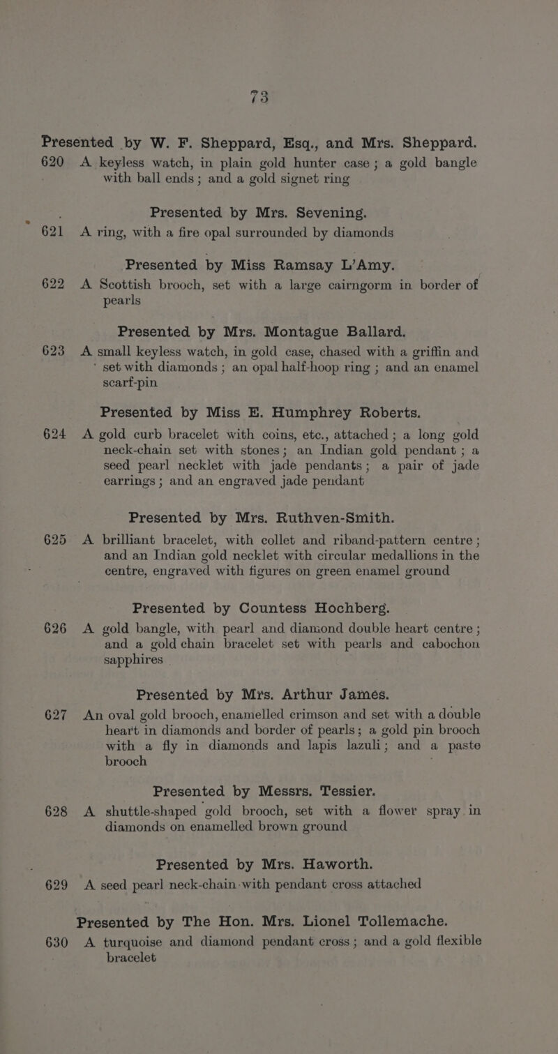 620 621 622 623 625 627 628 629 630 A keyless watch, in plain gold hunter case ; a gold bangle with ball ends; and a gold signet ring Presented by Mrs. Sevening. A ring, with a fire opal surrounded by diamonds Presented by Miss Ramsay L’Amy. A Scottish brooch, set with a large cairngorm in border of pearls Presented by Mrs. Montague Ballard. A small keyless watch, in gold case, chased with a griffin and ‘ set with diamonds ; an opal half-hoop ring ; and an enamel scarf-pin Presented by Miss E. Humphrey Roberts. A gold curb bracelet with coins, etc., attached ; a long gold neck-chain set with stones; an Indian gold pendant ; a seed pearl necklet with jade pendants; a pair of jade earrings ; and an engraved jade pendant Presented by Mrs. Ruthven-Smith. A. brilliant bracelet, with collet and riband-pattern centre ; and an Indian gold necklet with circular medallions in the centre, engraved with figures on green enamel ground Presented by Countess Hochberg. A gold bangle, with pearl and diamond double heart centre ; and a gold chain bracelet set with pearls and cabochon sapphires Presented by Mrs. Arthur James. An oval gold brooch, enamelled crimson and set with a double heart in diamonds and border of pearls; a gold pin brooch with a fly in diamonds and lapis lazuli; and a paste brooch a} Presented by Messrs. Tessier. A shuttle-shaped gold brooch, set with a flower spray in diamonds on enamelled brown ground Presented by Mrs. Haworth. A seed pearl neck-chain with pendant cross attached Presented by The Hon. Mrs. Lionel Tollemache. A turquoise and diamond pendant cross ; and a gold flexible