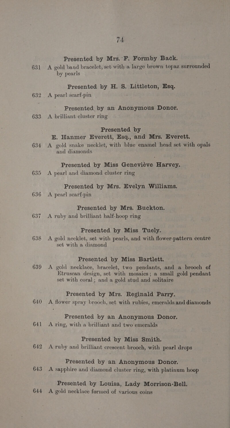 63] 633 634 636 639 640 641 643 644 74 Presented by Mrs.’F. Formby Back. A gold band bracelet, set with a large brown topaz surrounded “by pearls Presented by H. S. Littleton, Esq. Presented by an Anonymous Donor. A brilliant cluster ring Presented by E. Hanmer Everett, Esq., and Mrs. Everett. A gold snake necklet, with blue enamel head set with opals and diamonds Presented by Miss Genevieve Harvey. A pearl and diamond cluster ring Presented by Mrs. ate ‘Williams. A. pearl scarf-pin Presented by Mrs. Buckton. A ruby and brilliant half-hoop ring Presented by Miss Tuely. A gold necklet, set with pearls, and with flower-pattern centre set with a diamond Presented by Miss Bartlett. A. gold necklace, bracelet, two pendants, and a brooch of Etruscan design, set with mosaics; a small gold pendant set with coral ; and a gold stud and solitaire Presented by Mrs. Reginald Parry. A flower spray brooch, set with rubies, emeralds and diamonds Presented by an Anonymous Donor. A ring, with a brilliant and two emeralds Presented by Miss Smith. A ruby and brilliant crescent brooch, with pearl drops Presented by an Anonymous Donor. A sapphire and diamond cluster ring, with platinum hoop Presented by Louisa, Lady Morrison-Bell. A gold necklace formed of various coins
